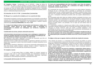 EXERCÍCIOS * DIREITO DO CONSUMIDOR * Professora Rachel Brambilla–www.rbconsumidor.blogspot.com

89. Complete a lacuna: Considerando a Lei nº 8.078/90 – Código de Defesa do                                   93. Acerca da responsabilidade pelo fato do produto e por vícios do produto e
Consumidor, não sendo o vício do produto ou serviço sanado no prazo máximo de                                 serviço nas relações de consumo, sob a sistemática do Código de Defesa do
..............................., pode o consumidor exigir, alternativamente e à sua escolha, a substituição   Consumidor, assinale a opção correta.
do produto por outro da mesma espécie, em perfeitas condições de uso; a restituição
imediata da quantia paga, monetariamente atualizada, sem prejuízo de eventuais perdas e                       A) A constatação dos vícios de inadequação se faz por um critério objetivo, bastando a
danos; e o abatimento proporcional do preço.                                                                  verificação de que a informação sobre a qualidade ou quantidade não corresponde
                                                                                                              verdadeiramente ao que o produto proporciona. Verificada a existência desses vícios,
(X ) trinta dias Art. 18 § 1º CDC ( ) sessenta dias ( ) noventa dias                                          ainda que sem a presença do dano efetivo, surge para o fornecedor a responsabilização
                                                                                                              civil, com a conseqüente indenização pecuniária, além das sanções administrativas e
90. Marque V, se a assertiva for verdadeira, ou F, se a assertiva for falsa.                                  penais.
                                                                                                              B) O consumidor pode sofrer danos por defeitos relativos à prestação de serviços e por
O fornecedor de produtos e serviços que, posteriormente à sua introdução no mercado de                        informação inadequada ou insuficiente que com ele seja fornecida. O serviço presume-se
consumo, tiver conhecimento da periculosidade que apresentem, deverá comunicar o fato                         defeituoso quando é mal apresentado ao consumidor, quando sua fruição é capaz de
imediatamente às autoridades competentes e aos consumidores, mediante anúncios                                suscitar riscos acima do nível razoável de expectativa, bem como quando, em razão do
publicitários.( ) FALSA (X) VERDADEIRA Art. 10 § 1º CDC                                                       decurso do tempo, desde a sua prestação, é de se supor que não ostente sinais de
                                                                                                              envelhecimento.
91. O artigo 63 do Código de Defesa do Consumidor prevê detenção e multa, caso o                              C) O comerciante, a pessoa ou a empresa que vendeu ou fez a entrega do produto ao
fornecedor: “Omitir dizeres ou sinais ofensivos sobre a nocividade ou                                         consumidor responde solidariamente com o fornecedor pelo defeito do produto e por sua
periculosidade de produtos nas embalagens, nos invólucros, recipientes e                                      colocação no circuito comercial, ainda que receba o produto embalado e sem
propagandas”.                                                                                                 possibilidade de testá-lo, ou que o fornecedor esteja perfeitamente individualizado, ou
                                                                                                              que o produto tenha a identificação de seu fabricante.
Considerando essa norma, assinale a alternativa incorreta.                                                    D) Prescreve em cinco anos a pretensão à reparação de danos causados por fato ou
                                                                                                              por vício do produto ou do serviço, iniciando-se a contagem a partir do momento
a) Os fornecedores não precisam se preocupar com as embalagens, recipientes ou                                do conhecimento pelo consumidor do defeito ou do vício e de seu causador. Art. 27
invólucros; qualquer tipo deles serve para todos os produtos e sua utilização não                             CDC
está especificada em nenhuma norma legal. Art. 23,8/10 CDC
b) A proteção à vida, saúde e segurança é um direito do consumidor, que deve ser                              94. Julgue os itens que se seguem, relativos ao direito das relações de consumo.
respeitado pelos fornecedores de produtos e serviços.
c) Produtos nocivos á saúde como, por exemplo, os agrotóxicos utilizados nas lavouras,                        I Nas relações de consumo, se a contratação do fornecimento de produto ou serviço
podem levar o agricultor à morte se não forem tomados os cuidados necessários na sua                          ocorrer no estabelecimento comercial do fornecedor ou no domicílio do consumidor, é
manipulação.                                                                                                  assegurado o direito de arrependimento, no prazo de sete dias a contar da assinatura do
d) Os produtos domésticos inflamáveis, se não forem armazenados adequadamente nas                             contrato. Nessa hipótese, o consumidor receberá de volta os valores eventualmente
casas das pessoas, podem ocasionar acidentes, ferindo o direito à segurança do                                pagos, a qualquer título, durante o prazo de reflexão, sendo a devolução imediata e
consumidor, que deve ser informado das características do produto.                                            monetariamente atualizada.
                                                                                                              II O dever de assistência com peças de reposição e componentes obriga apenas o
92. Complete a lacuna:                                                                                        fabricante e o importador e alcança apenas produtos industrializados e compostos
                                                                                                              em peça. O dever de assistência técnica cabe também ao distribuidor, enquanto não
....................................é toda pessoa física ou jurídica, pública ou privada, nacional ou         cessar a fabricação ou importação do produto.
estrangeira, bem como os entes despersonalizados, que desenvolvem atividade de                                III Oferta, nas relações de consumo, significa o conjunto de métodos, técnicas e
produção, montagem, criação, construção, transformação, importação, exportação,                               instrumentos que aproximam o consumidor dos produtos e serviços colocados a
distribuição ou comercialização de produtos ou prestação de serviços.                                         sua disposição no mercado pelos fornecedores. A oferta nas relações de consumo
                                                                                                              pode dar-se entre pessoas indeterminadas, alcançando tanto o consumidor efetivo
( ) Consumidor (X) Fornecedor Art. 3º CDC                                                                     quanto o potencial, e, desde que suficientemente precisa, obriga o fornecedor a
                                                                                                              cumprir o ofertado e integra o contrato que vier a ser celebrado.


                                                                                                                                                                                                  15
 
