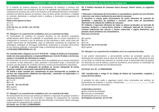 EXERCÍCIOS * DIREITO DO CONSUMIDOR * Professora Rachel Brambilla–www.rbconsumidor.blogspot.com

IV A vedação de práticas abusivas no fornecimento de produtos e serviços tem                  98. A Política Nacional de Consumo busca alcançar, dentre outros, os seguintes
fundamento jurídico nos princípios da boa-fé e da eqüidade, que informam as relações          objetivos:
contratuais de consumo, tais como as de locação e as de alienação fiduciária. Constatada a
existência de cláusula abusiva no contrato, o juiz, de oficio, deverá reconhecer a nulidade   I. Educação e informação de fornecedores e consumidores, quanto aos seus direitos
do contrato, determinar a resolução deste e condenar o fornecedor ao pagamento de             e deveres, com vistas à melhoria do mercado de consumo;
perdas e danos.                                                                               II. Incentivo à criação pelos fornecedores de meios eficientes de controle de
Estão certos apenas os itens                                                                  qualidade e segurança de produtos e serviços, assim como de mecanismos
A) I e II.                                                                                    alternativos de solução de conflitos de consumo;
B) I e IV.                                                                                    III. Coibição e repressão eficientes de todos os abusos praticados no mercado de
C) II e III. Art. 32, 34 CDC / Art. 30 CDC                                                    consumo, inclusive a concorrência desleal e utilização indevida de inventos e
D) III e IV.                                                                                  criações industriais das marcas e nomes comerciais e signos distintivos, que
                                                                                              possam causar prejuízos aos consumidores.
95. Marque V, se a assertiva for verdadeira, ou F, se a assertiva for falsa.                  Está (ao) correta (s):
Os fornecedores de produtos de consumo duráveis ou não duráveis respondem
solidariamente pelos vícios de qualidade ou quantidade que os tornem impróprios ou            a) I, apenas
inadequados ao consumo a que se destinam ou lhes diminuam o valor, assim como por             b) I e II
aqueles decorrentes da disparidade, como as indicações constantes do recipiente, da           c) II e III
embalagem, rotulagem ou mensagem publicitária, respeitadas as variações decorrentes           d) I, II e III Art. 4º IV,V,VI CDC
de sua natureza, podendo o consumidor exigir a substituição das partes viciadas.              e) III, apenas
( ) FALSA(X) VERDADEIRA Art. 18
                                                                                              99.- Marque V, se a assertiva for verdadeira, ou F, se a assertiva for falsa.
96. Considerando o disposto na Lei nº 8.078/90 – Código de Defesa do Consumidor,
tendo em vista especialmente a responsabilidade por vício do Produto e do Serviço,            O juiz poderá desconsiderar a personalidade jurídica da sociedade quando, em
analise a veracidade das afirmativas a seguir:                                                detrimento do consumidor, houver abuso de direito, excesso de poder, infração da lei, fato
I. O fornecedor de serviços responde pelos vícios de qualidade que os tornem impróprios       ou ato ilícito ou violação dos estatutos ou contrato social. A desconsideração não poderá
ao consumo ou lhes diminuam o valor, podendo o consumidor exigir a reexecução dos             ser efetivada em caso de falência, estado de insolvência, encerramento ou inatividade da
serviços, que não poderá ser confiada a terceiros, mesmo que devidamente capacitados.         pessoa jurídica provocados por má administração.
II. A garantia legal de adequação do produto ou serviço independe de termo
expresso, vedada a exoneração contratual do fornecedor.                                       (F) FALSA Art. 28 ( ) VERDADEIRA
III. Sendo o dano causado por componente ou peça incorporada ao produto ou
serviço, são responsáveis solidários seu fabricante, construtor ou importador e o             100. Considerando o artigo 6º do Código de Defesa do Consumidor, complete a
que realizou a incorporação.                                                                  lacuna da frase abaixo.
Está (ao) correta (s):
a) I, II e III                                                                                A proteção da vida, saúde e segurança contra riscos provocados por práticas no
b) I e III                                                                                    fornecimento de produtos e serviços considerados .............................................................. é um
c) II e III Art. 26/18 CDC                                                                    dos direitos básicos do consumidor.
d) II, apenas
e) III, apenas                                                                                A alternativa correta é:
                                                                                              a) Sem controle de qualidade
97. Marque V, se a assertiva for verdadeira, ou F, se a assertiva for falsa.                  b) Caros para o consumidor
No fornecimento de serviços que tenham por objetivo a reparação de qualquer produto o         c) Inadequados para as crianças
consumidor deverá solicitar ao fornecedor o emprego de componentes de reposição               d) Perigosos ou nocivos Art. 8º CDC
originais adequados e novos, caso isso não seja solicitado, o fornecedor poderá empregar
outros tipos de componentes de reposição.
(F) FALSA Art. 21 CDC ( ) VERDADEIRA

                                                                                                                                                                                                              16
 