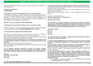 EXERCÍCIOS * DIREITO DO CONSUMIDOR * Professora Rachel Brambilla–www.rbconsumidor.blogspot.com


A inscrição de inadimplente pode ser mantida nos serviços de proteção ao crédito por, no   I. Os produtos cujos prazos de validade estejam vencidos a mais de 30 dias; Art.18
máximo, dois anos.                                                                         II. Os produtos deteriorados, alterados, adulterados, avariados, falsificados, corrompidos,
                                                                                           fraudados, nocivos à vida ou à saúde,
(F) FALSA Art. 43 § 1º CDC                                                                 perigosos ou, ainda, aqueles em desacordo com as normas regulamentares de fabricação,
( ) VERDADEIRA                                                                             distribuição ou apresentação;
                                                                                           III. Os produtos que, por qualquer motivo, se revelem inadequados ao fim a que se
139. Marque V, se a assertiva for verdadeira, ou F, se a assertiva for falsa.              destinam.
O comerciante, a pessoa ou a empresa que vendeu ou fez a entrega do produto ao
consumidor responde solidariamente com o fornecedor pelo defeito do produto e por sua      a) Todos os itens estão incorretos
colocação no circuito comercial, ainda que receba o produto embalado e sem                 b) O item I está incorreto; art.18º § 6º C DC
possibilidade de testá-lo, ou que o fornecedor esteja perfeitamente individualizado, ou    c) O item II está incorreto;
que o produto tenha a identificação de seu fabricante.                                     d) O item III está incorreto.

(F) FALSA Art. 12/13 I,II,III, Art. 14 CDC( ) VERDADEIRA                                   144. Tratando-se da proteção contratual, o consumidor pode desistir do contrato
                                                                                           sempre que a contratação de fornecimento de produtos e serviços ocorrer fora do
140. Marque V, se a assertiva for verdadeira, ou F, se a assertiva for falsa.              estabelecimento comercial, especialmente por telefone ou a domicílio, a contar de
                                                                                           sua assinatura ou do ato de recebimento do produto ou serviço, no prazo de
O direito à segurança e o direito à educação para o consumo são considerados direitos
fundamentais do consumidor.( ) FALSA(V) VERDADEIRA Art.t 6º I,II CDC                       a) 7 dias. Art. 49 CDC
                                                                                           b) 14 dias.
141. De acordo com o Código de Defesa do Consumidor,                                       c) 21 dias.
                                                                                           d) 28 dias.
a) Podem as partes em contrato de consumo pactuar cláusulas que atenuem a                  e) 56 dias.
responsabilidade do fornecedor de indenizar em caso de vício de produto.
b) Em relação ao fato do produto, este passa a ser considerado defeituoso em razão de      145. Tendo em vista a Lei 8.078/90 – Código de Defesa do Consumidor, analise a
outro de melhor qualidade haver sido colocado no mercado.                                  veracidade das afirmativas seguintes.
c) A inversão do ônus da prova descrita no art. 6º, VIII do CDC é ope iudicis, ou seja,
por ordem do juiz, ao passo que a contida no art. 12 é ope legis, por força da lei. Art.   I. Acerca da Responsabilidade pelo Fato do Produto e do Serviço prevista no Código
6º,12 CDC                                                                                  de Defesa do Consumidor, equiparam-se aos consumidores todas as vítimas do
d) A garantia legal do produto depende de termo expresso.                                  evento.
e) É de 10 (dez) anos o prazo prescricional da pretensão à reparação por danos causados    II. Considerando as práticas comerciais, equiparam-se aos consumidores todas as
por fato do produto.                                                                       pessoas determináveis ou não, expostas às práticas previstas no CDC.
                                                                                           III. Sobre a proteção contratual prevista no CDC, as declarações de vontade constantes de
142. ”É qualquer atividade fornecida no mercado de consumo, mediante                       escritos particulares, recibos e pré-contratos relativos às relações de consumo não
remuneração, inclusive as de natureza bancária, financeira, de crédito, securitária,       vinculam o fornecedor.
salvo as decorrentes das relações de caráter trabalhista”, trata-se de conceito de:        IV. Nas sanções administrativas, a pena de multa, graduada de acordo com a
                                                                                           gravidade da infração, a vantagem auferida e a condição econômica do fornecedor,
a) Produto                                                                                 será aplicada mediante procedimento administrativo, revertendo para o Fundo de
b) Serviço Art. 3º § 2º CDC                                                                que trata a Lei 7.347/85, os valores cabíveis à União, ou para os Fundos estaduais
c) Consumo                                                                                 ou municipais de proteção ao consumidor nos demais casos.
d) Produtor                                                                                Está (ao) correta (s):
                                                                                                 a) I, II e IIIb) I, III e IVc) II, III e IVd) I, II, III e IVe) I, II e IV Art. 17,29 2º
                                                                                                    parágrafo único CDC - Art. 57 CDC
143. São considerados impróprios ao uso e consumo:

                                                                                                                                                                                      22
 