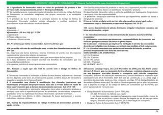 EXERCÍCIOS * DIREITO DO CONSUMIDOR * Professora Rachel Brambilla–www.rbconsumidor.blogspot.com

III. A ignorância do fornecedor sobre os vícios de qualidade do produto e dos                    A No caso de fornecimento de produtos in natura, será responsável perante o consumidor
serviços pode, excepcionalmente, eximi-lo de responsabilidade.                                   o fornecedor imediato, mesmo se identificado claramente o produtor.
IV. São subsidiariamente responsáveis pelas obrigações decorrentes do Código de Defesa           B A ignorância do fornecedor sobre os vícios de qualidade por inadequação dos produtos
do Consumidor as sociedades integrantes dos grupos societários e as sociedades                   e serviços o exime de responsabilidade.
controladas.                                                                                     C É permitida a estipulação contratual de cláusula que impossibilite, exonere ou atenue a
V. O princípio da boa-fé objetiva é o princípio máximo do Código de Defesa do                    obrigação de indenizar.
Consumidor. Pressupõe condutas sociais adequadas a padrões aceitáveis de                         D Caso o vício do produto ou do serviço não seja sanado no prazo legal, pode o
procedimento e que não induza a resultado danoso.                                                consumidor exigir o abatimento proporcional do preço. Art. 18 § 1º

Responda:                                                                                        156. Acerca dos contratos de adesão destinados a regular relações de consumo, são
a) somente a I                                                                                   feitas as afirmações a seguir.
b) somente a I, III Art. 18 § § 1º 2º CDC
c) apenas a III                                                                                  I – As cláusulas contratuais serão interpretadas de maneira mais favorável ao
d) Todas estão corretas                                                                          consumidor.
e) Somente a III está correta                                                                    II - As cláusulas contratuais que exonerem a responsabilidade do fornecedor por
                                                                                                 vícios de qualquer natureza são nulas de pleno direito.
153. No sistema que tutela o consumidor, é correto afirmar que:                                  III. As cláusulas contratuais que implicarem limitação de direito do consumidor
                                                                                                 deverão ser redigidas com destaque, permitindo sua imediata e fácil compreensão.
a) é garantido o direito de modificação ou de revisão das cláusulas contratuais. Art.            IV – As cláusulas contratuais que estabeleçam inversão do ônus da prova em
6º V CDC                                                                                         prejuízo do consumidor são nulas de pleno direito.
b) a reparação dos danos materiais e morais é limitada de acordo com leis especiais              ESTÃO CORRETAS AS AFIRMATIVAS
reguladoras de setores das relações de consumo.                                                  (a) I,II e III, apenas
c) os serviços públicos são excluídos da tutela, por serem objeto de leis próprias.              (b) I,II e IV,apenas
d) o ônus probatório será sempre invertido em benefício do consumidor, por sua                   (c) I,III e IV, apenas
presumida hipossuficiência.                                                                      (d) II,III e IV,apenas
e) o acesso ao Judiciário é sempre gratuito aos consumidores                                     (e) I,II,III e IV Art. 51

154. Assinale a opção que não está de acordo com o Código de Defesa do                           157.Gláucio Camargo viajou, em 12 de Dezembro de 2000, pela Cia. Trave Linhas
Consumidor.                                                                                      Aéreas S.A. Ocorre que, no momento do desembarque, constatou algumas avarias
                                                                                                 em sua bagagem, ocorridas durante o transporte pela referida companhia.
A É direito do consumidor a facilitação da defesa de seus direitos, incluindo-se a inversão      Frustrada a tentativa de conciliação administrativa, Gláucio distribuiu a respectiva ação
do ônus da prova, a seu favor, no processo civil, quando, a critério do juiz, for verossímil a   indenizatória em 30 de Novembro 2003. Em sede de Contestação, a Cia. aérea alega a
alegação ou quando ele for hipossuficiente.                                                      ocorrência de prescrição, tendo em vista o disposto no artigo 317 do Código Brasileiro de
B O consumidor tem direito à modificação das cláusulas contratuais que                           Aeronáutica (abaixo transcrito). Em réplica, Gláucio argumenta que se aplica ao presente
estabeleçam prestações desproporcionais, mas não à revisão delas em razão de                     caso o disposto no artigo 27 do Código de Defesa do Consumidor (Lei 8.078/90), que
fatos supervenientes que as tornem excessivamente onerosas. Art. 6º, IV CDC                      prevê a prescrição de 5 (cinco) anos.
C É direito do consumidor a informação adequada e clara sobre os diferentes produtos e
serviços, o que inclui a especificação correta de quantidade, características, composição,           Código Brasileiro de Aeronáutica (Lei nº 7.565/86)
qualidade e preço e a explicitação dos riscos relacionados a produtos e serviços.                       Art. 317. Prescreve em 2 (dois) anos a ação:
D O consumidor tem direito à efetiva reparação de danos patrimoniais e morais,                          I - por danos causados a passageiros, bagagem ou carga transportada, a contar da
individuais, coletivos e difusos.                                                                       data em que se verificou o dano, da data da chegada ou do dia em que devia
                                                                                                        chegar a aeronave ao ponto de destino, ou da interrupção do transporte;
155. Acerca da responsabilidade no Código de Defesa do Consumidor, assinale a                        Código de Defesa do Consumidor (Lei nº 8.078/90)
opção correta.


                                                                                                                                                                                       24
 