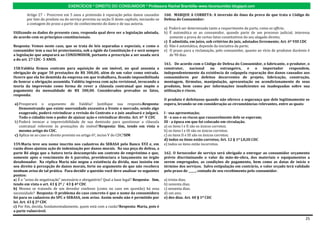 EXERCÍCIOS * DIREITO DO CONSUMIDOR * Professora Rachel Brambilla–www.rbconsumidor.blogspot.com

        Artigo 27 – Prescreve em 5 anos a pretensão à reparação pelos danos causados          160. MARQUE A CORRETA: A inversão do ônus da prova de que trata o Código de
        por fato do produto ou do serviço prevista na seção II deste capítulo, iniciando-se   Defesa do Consumidor:
        a contagem do prazo a partir do conhecimento do dano e de sua autoria.
                                                                                              a) Poderá ser determinada tanto a requerimento da parte, como ex officio;
Utilizando os dados do presente caso, responda qual deve ser a legislação adotada,            b) É automática se ao consumidor, quando parte de um processo judicial, interessa
de acordo com os princípios constitucionais.                                                     somente a prova de certos fatos constitutivos do seu alegado direito;
                                                                                              c) É admitida, em juízo, sob critérios do juiz, adotados livremente; Art. 6º VIII CDC
Resposta: Vemos neste caso, que se trata de leis separadas e especiais, e como o              d) Não é automática, depende da iniciativa da parte;
consumidor tem a sua lei protecionista, sob a égide da Constituição é e será sempre           e) O prazo para a reclamação, pelo consumidor, quanto ao vício de produtos duráveis é
a legislação que amparará ao CONSUMIDOR, portanto a prescrição a ser usada será                  de 90 dias.
a do art. 27 CDC- 5 ANOS.
                                                                                              161. De acordo com o Código de Defesa do Consumidor, o fabricante, o produtor, o
158.Valdéia firmou contrato para aquisição de um imóvel, no qual assumia a                    construtor,     nacional ou  estrangeiro,   e   o   importador      respondem,
obrigação de pagar 50 prestações de R$ 300,00, além de um valor como entrada.                 independentemente da existência de culpapela reparação dos danos causados aos
Ocorre que ela foi demitida da empresa em que trabalhava, ficando impossibilitada             consumidores por defeitos decorrentes de projeto, fabricação, construção,
de honrar a obrigação assumida. Valdéia ingressa com ação revisional, invocando a             montagem, fórmulas, manipulação, apresentação ou acondicionamento de seus
teoria da imprevisão como forma de rever a cláusula contratual que impõe o                    produtos, bem como por informações insuficientes ou inadequadas sobre sua
pagamento da mensalidade de R$ 300,00. Considerados provados os fatos,                        utilização e riscos.
responda:
                                                                                              O produto é defeituoso quando não oferece a segurança que dele legitimamente se
a) Prosperará o argumento de Valdéia? Justifique sua resposta.Resposta:                       espera, levando-se em consideração as circunstâncias relevantes, entre as quais:
   Demonstrando que existe onerosidade excessiva a frente o mercado, sendo algo
   exagerado, poderá reivindicar a revisão do Contrato e o juiz analisará e julgará.          I - sua apresentação;
   Todo o cidadão tem o poder de ajuizar ação e reivindicar direito. Art. 6º V CDC            II - o uso e os riscos que razoavelmente dele se esperam;
b) Poderá invocar a imprevisibilidade de sua demissão para questionar a cláusula              III - a época em que foi colocado em circulação.
   contratual referente às prestações do imóvel?Resposta: Sim, tendo em vista o               a) os itens I e II são os únicos corretos;
   mesmo artigo do CDC.                                                                       b) os itens I e III são os únicos corretos;
c) Aplica-se ao caso o direito previsto no artigo 6º, inciso V do CDC?SIM                     c) os itens II e III são os únicos corretos;
                                                                                              d) todos os itens estão corretos; Art. 12 § 1º I,II,III CDC
159.Maria teve seu nome inscrito nos cadastros do SERASA pelo Banco XYZ e, em                 e) todos os itens estão incorretos.
razão disso ajuizou ação de indenização por danos morais. Na sua peça de defesa, a
parte Ré alega que a Autora teria descumprido um contrato de empréstimo e que,                162. O fornecedor de serviço será obrigado a entregar ao consumidor orçamento
somente após o vencimento de 6 parcelas, providenciara o lançamento no órgão                  prévio discriminando o valor da mão-de-obra, dos materiais e equipamentos a
desabonador. Na réplica Maria não negou a existência da dívida, mas insistiu em               serem empregados, as condições de pagamento, bem como as datas de início e
seu direito à percepção de danos morais, forte no argumento de que não recebera               término dos serviços. Salvo estipulação em contrário, o valor orçado terá validade
nenhum aviso de tal prática. Para decidir a questão você deve analisar os seguintes           pelo prazo de _____, contado de seu recebimento pelo consumidor.
pontos:
a) É o "aviso de negativação" necessário e obrigatório? Qual a base legal? Resposta: Sim,     a) trinta dias;
tendo em vista o art. 43 § 2º / 43 § 4º CDC                                                   b) noventa dias;
b) Mesmo se tratando de um devedor confesso (como no caso em questão) há essa                 c) sessenta dias;
necessidade? Resposta: O problema do caso concreto é que o nome da consumidora                d) um ano;
foi para os cadastros do SPC e SERASA, sem aviso. Assim sendo não é permitido por             e) dez dias. Art. 40 § 1º CDC
lei. Art. 43 § 2º CDC
c) Por fim, decida, fundamentadamente, quem está com a razão?Resposta: Maria, pois é
a parte vulnerável.

                                                                                                                                                                                25
 