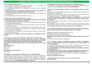 EXERCÍCIOS * DIREITO DO CONSUMIDOR * Professora Rachel Brambilla–www.rbconsumidor.blogspot.com

163. Assinale a afirmativa incorreta:                                                      167. Marque V, se a assertiva for verdadeira, ou F, se a assertiva for falsa.
a) As sociedades integrantes dos grupos societários e as controladas são                   A racionalização e melhoria dos serviços públicos não configuram princípios do Código de
    subsidiariamente responsáveis pelas previstas no CDC                                   Defesa do Consumidor. (F) FALSA Art. 4º IV CDC( ) VERDADEIRA
b) as sociedades consorciadas são solidariamente responsáveis pelas obrigações
    previstas no CDC                                                                       168. Sobre o Banco de Dados e Cadastros de Consumidores, pode se concluir,
c) a defesa dos interesses e direitos dos consumidores e das vítimas só poderá se          exceto:
    exercida em juízo por meio de defesa coletiva. Art. 82 CDC                             a) Os cadastros e dados de consumidores devem ser objetivos, claro, verdadeiros e em
d) o pedido de indenização por perdas e danos, se procedente, não prejudicará eventual     linguagem de fácil compreensão.
    multa existente.                                                                       b) A abertura de cadastro, ficha, registro e dados pessoais e de consumo deverá ser
e) as sociedades coligadas somente responderão por culpa                                   comunicada por escrito ao consumidor, quando não solicitada por ele.
                                                                                           c) Os bancos de dados e cadastros relativos a consumidores, os serviços de
164. Com base no CDC assinale a afirmativa incorreta:                                      proteção ao crédito e congêneres são considerados entidades de caráter privado.
e) A hipossuficiência do consumidor é a única condição que vincula o juiz a decidir        Art. 43 § 4º CDC
   pela inversão do ônus da prova. Art. 6º VIII CDC                                        d) É facultado o acesso às informações lá constantes para orientação e consulta por
b) As sociedades integrantes dos grupos societários são subsidiariamente responsáveis      qualquer interessado.
   pela obrigação decorrentes do CDC.                                                      e) Consumada a prescrição relativa à cobrança de débito do consumidor, não serão
c) O fornecedor está obrigado a informar sobre seus produtos e serviços oferecidos e       fornecidas pelos respectivos Sistemas de Proteção ao Crédito, quaisquer informações que
   colocados no mercado.                                                                   possam impedir ou dificultar novo acesso ao crédito junto aos fornecedores.
d) O juiz poderá desconsiderar a personalidade jurídica da sociedade quando houver
   falência, estado de insolvência, encerramento ou inatividade da pessoa jurídica,        170 - No âmbito das obrigações decorrentes do Código de Defesa do Consumidor,
   provocados por má administração.                                                        quanto à desconsideração da personalidade jurídica, as sociedades.
e) A hipossuficiência do consumidor é a única condição que vincula o juiz a decidir pela
   inversão do ônus da prova.                                                              a) Coligadas responderão independentemente de culpa.
165. De acordo com o Código de Defesa do Consumidor, são impróprios para o                 b) Coligadas não podem ser responsabilizadas.
consumo:                                                                                   c) Consorciadas são subsidiariamente responsáveis.
                                                                                           d) Integrantes dos grupos societários são subsidiariamente responsáveis. Art. 28 §
I. Os produtos cujos prazos de validade estejam a menos de 02 dias do vencimento;          2º CDC
II. Os produtos deteriorados, alterados, adulterados, avariados, falsificados,             e) Controladas são solidariamente responsáveis.
corrompidos, fraudados, nocivos à vida, perigosos ou, ainda, aqueles em desacordo
com as normas regulamentares de fabricação, distribuição ou apresentação;                  171 - Levando-se em conta as disposições do Código de Defesa do Consumidor
III. Os produtos que, por qualquer motivo, se revelem inadequados ao fim a que se          quanto à responsabilidade pelo fato do produto ou do serviço, considere as
destinam.                                                                                  assertivas seguintes.
Está (ao) correta (s):                                                                     I. Ainda que o fabricante comprove que não colocou o produto no mercado, será ele
a) I e II, apenas                                                                          responsabilizado objetivamente pelos danos que causar aos consumidores.
b) I, apenas                                                                               II. A responsabilidade pessoal dos profissionais liberais será apurada mediante a
c) I, II e III                                                                             verificação de culpa.
d) II e III, apenas Art. 18 § 6º CDC                                                       III. O fornecedor de serviços se exime de responsabilidade objetiva quando provar
e) III, apenas                                                                             que o defeito inexiste ou que a culpa é exclusiva do consumidor ou de terceiro
                                                                                           IV. É irrelevante saber a época em que um produto foi colocado em circulação para se
166. Marque V, se a assertiva for verdadeira, ou F, se a assertiva for falsa.              avaliar se é defeituoso ou não.
As entidades civis de consumidores e as associações de fornecedores ou sindicatos de       São corretas somente as assertivas
categoria econômica podem regular, por convenção escrita, relações de consumo que
tenham por objeto estabelecer condições relativas ao preço, à qualidade, à quantidade, à   a) I e IIIb) I e IVc) II e III Art. 14 § 4º / 14 / 12 § 1º I, III ; § 3º CDC
garantia e características de produtos e serviços, bem como à reclamação e composição      d) II e IVe) III e IV
do conflito de consumo.( ) FALSA(F) VERDADEIRA Art. 107 CDC

                                                                                                                                                                                26
 