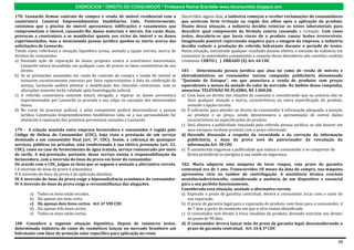 EXERCÍCIOS * DIREITO DO CONSUMIDOR * Professora Rachel Brambilla–www.rbconsumidor.blogspot.com

178. Leonardo firmou contrato de compra e venda de imóvel residencial com a               Decorridos alguns dias, a indústria começou a receber reclamações de consumidores
construtora Construl Empreendimentos Imobiliários Ltda. Posteriormente,                   que sentiram forte irritação na região dos olhos após a aplicação do produto.
constatou que a piscina do imóvel apresentava infiltrações e vazamentos que               Diante dessa situação, a indústria decidiu reiniciar os testes laboratoriais para
comprometiam o imóvel, causando-lhe danos materiais e morais. Em razão disso,             descobrir qual componente da fórmula estaria causando a irritação. Com esses
provocou a construtora a se manifestar quanto aos vícios do imóvel e os danos             testes, descobriu-se que havia riscos de o produto causar lesões irreversíveis.
experimentados, mas a mencionada pessoa jurídica quedou-se inerte acerca das              Imaginando possível repercussão negativa para a imagem da empresa, a indústria
solicitações de Leonardo.                                                                 decidiu reduzir a produção do referido hidratante durante o período de testes.
Tendo como referência a situação hipotética acima, assinale a opção correta, acerca de    Nessa situação, inexistindo qualquer resultado danoso efetivo, a omissão da indústria em
direitos do consumidor.                                                                   comunicar às autoridades competentes a respeito dessa descoberta não constitui conduta
a) Havendo ação de reparação de danos proposta contra a construtora mencionada,           criminosa. CERTO ( ) ERRADO (X) Art. 64 CDC
   Leonardo estará incumbido, em qualquer caso, de provar os fatos constitutivos do seu
   direito.                                                                               181 - Determinada pessoa jurídica que atua no ramo de venda de móveis e
b) Se as prestações assumidas em razão do contrato de compra e venda do imóvel se         eletrodomésticos ao consumidor iniciou campanha publicitária denominada
   tornarem excessivamente onerosas por fatos supervenientes à data da celebração da      “Queimão de Estoque”, em que anunciava a venda de produtos com preços
   avença, Leonardo poderá pleitear a modificação das cláusulas contratuais, mas as       equivalentes a menos da metade do valor de mercado. No âmbito dessa campanha,
   alterações somente terão validade após homologação judicial.                           anunciou: TELEVISÃO DE PLASMA, R$ 1.000,00.
c) A referida construtora somente estará obrigada a reparar os danos porventura           a) Com base no direito das relações de consumo e considerando que no anúncio não se
   experimentados por Leonardo se provada a sua culpa na causação dos mencionados            fazia qualquer menção a marca, características ou outra especificação do produto,
   danos.                                                                                    assinale a opção correta.
d) No curso de processo judicial, o juízo competente poderá desconsiderar a pessoa        b) É suficiente, para atender ao direito do consumidor à informação adequada, a menção
   jurídica Construção Empreendimentos Imobiliários Ltda. se a sua personalidade for         ao produto e ao preço, sendo desnecessária a apresentação de outros dados
   obstáculo à reparação dos prejuízos porventura causados a Leonardo.                       característicos ou especificações do produto
                                                                                          c) Será abusiva a publicidade veiculada pela referida pessoa jurídica, se não houver em
179 - A relação mantida entre empresa fornecedora e consumidor é regida pelo                 seus estoques nenhum produto com o preço informado.
Código de Defesa do Consumidor (CDC), haja vista a prestação de um serviço                d) Havendo discussão a respeito da veracidade e da correção da informação
destinado a um consumidor final (art. 3º, CDC). Assim, a cobrança de quaisquer               publicitária, o ônus da prova será do patrocinador da veiculação da
serviços, públicos ou privados, está condicionada à sua efetiva prestação (art. 22,          informação.Art. 38 CDC
CDC), como no caso de fornecimento de água tratada, serviço remunerado por meio           e) É considerada enganosa a publicidade que induza o consumidor a se comportar de
de tarifa. A má-prestação, portanto, desse serviço enseja a responsabilização da             forma prejudicial ou perigosa à sua saúde ou segurança.
fornecedora, com a inversão do ônus da prova em favor do consumidor.
De acordo com o CDC, julgue os itens que se seguem e assinale a alternativa correta.      182. Maria adquiriu uma máquina de lavar roupas, cujo prazo de garantia
I A inversão do ônus da prova é automática.                                               contratual era de 1 ano. Transcorridos 18 meses da data da compra, sua máquina
II A inversão do ônus da prova é de aplicação absoluta.                                   apresentou vício no tambor de centrifugação. A assistência técnica concluiu
III A inversão do ônus da prova exige a hipossuficiência econômica do consumidor.         aexistênciadevíciooculto, considerando a ausência de um dispositivo x essencial
IV A inversão do ônus da prova exige a verossimilhança das alegações.                     para o seu perfeito funcionamento.
                                                                                          Considerada essa situação, assinale a alternativa correta.
        a)   Todos os itens estão errados.                                                a) Expirado o prazo de garantia contratual, deverá o consumidor arcar com o custo de
        b)   Há apenas um item certo.                                                        sua reparação.
        c)   Há apenas dois itens certos. Art. 6º VIII CDC                                b) O prazo de garantia legal para a reparação do produto, sem ônus para o consumidor, é
        d)   Há apenas três itens certos.                                                    de 7 dias a partir do momento em que o vício restou identificado.
        e)   Todos os itens estão certos.                                                 c) O consumidor tem direito à troca imediata do produto, devendo exercitar seu direito
                                                                                             no prazo de 90 dias.
180 -Considere a seguinte situação hipotética. Depois de inúmeros testes,                 d) O consumidor deverá lançar mão do prazo de garantia legal, desconsiderando o
determinada indústria do ramo de cosméticos lançou no mercado brasileiro um                  prazo de garantia contratual. Art. 26 § 3º CDC
hidratante com fator de proteção solar específico para aplicação no rosto.

                                                                                                                                                                               28
 