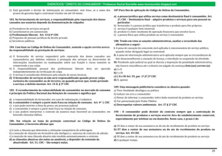 EXERCÍCIOS * DIREITO DO CONSUMIDOR * Professora Rachel Brambilla–www.rbconsumidor.blogspot.com

e) Está garantido o direito de indenização ao consumidor, sem ônus, se a soma dos         187.Para fins de aplicação do Código de Defesa do Consumidor,
   prazos de garantia legal e contratual resultar em até 18 meses.
                                                                                          a) a pessoa jurídica que utiliza serviço como destinatário final é consumidor. Art.
183. No fornecimento de serviços, a responsabilidade pela reparação dos danos                2º, CDC – Destinatário final – adquire produtos e serviços para uso pessoal ou
causados aos usuários depende da demonstração de culpados                                    particular.
                                                                                          b) fornecedor é a pessoa jurídica que transforma o produto para fins próprios.
a) Prestadores de serviços em geral                                                       c) serviço é qualquer bem imaterial.
b) Caminhoneiros em autoestrada                                                           d) produto é o bem resultante de operação financeira que envolve lucro.
c) Profissionais liberais Art. 14 § 4º CDC                                                e) a pessoa física que utiliza produto ou serviço é consumidor.
d) Prepostos de pessoas jurídicas de direito privado
e) Servidores públicos                                                                    188. Tendo em vista as sanções administrativas, analise a veracidade das
                                                                                             afirmativas a seguir:
184. Com base no Código de Defesa do Consumidor, assinale a opção correta acerca          I. A pena de cassação da concessão será aplicada à concessionária de serviço público,
da responsabilidade na prestação de serviços.
                                                                                             quando violar obrigação legal ou contratual.
a) O fornecedor de serviço responderá pela reparação dos danos causados aos               II. A pena de intervenção administrativa será aplicada sempre que as circunstâncias de
   consumidores por defeitos relativos à prestação dos serviços ou decorrentes de            fato desaconselharem a cassação de licença, a interdição ou suspensão da atividade.
   informações insuficientes ou inadequadas sobre sua fruição e riscos somente se         III. Pendendo ação judicial na qual se discuta a imposição de penalidade administrativa,
   comprovada a sua culpa.                                                                   não haverá reincidência até o trânsito em julgado da sentença.Está (ao) correta (s):
b) A responsabilidade pessoal dos profissionais liberais deve ser apurada                 a) I e II
   independentemente da verificação de culpa.                                             b) I e III
c) O serviço é considerado defeituoso pela adoção de novas técnicas.
                                                                                          c) I, II e III Art. 59, par. 1º,2º,3º CDC
d) O fornecedor de serviços só não será responsabilizado quando provar culpa
   exclusiva do consumidor ou de terceiro, ou quando provar que, tendo prestado           d) II, apenas
   o serviço, o defeito inexiste. Art. 14 II, § 3º CDC
                                                                                          189. Uma mensagem publicitária considera-se abusiva quando:
185. O reconhecimento da vulnerabilidade do consumidor no mercado de consumo              a) Tiver finalidade ideológica ou política
é princípio da Política Nacional das Relações de consumo e significa que                  b) Induzir em erro o consumidor
                                                                                          c) Deixar de informar o consumidor sobre dado essencial do produto ou serviço
a)   a responsabilidade do fornecedor, em caso de indenização, é subjetiva.
                                                                                          d) For patrocinada pelo Poder Público
b)   o consumidor é sempre a parte mais fraca na relação de consumo. Art. 4º I, CDC
c)   o juiz pode inverter o ônus da prova, em processo judicial.                          e) Desrespeitar valores ambientais. Art. 37 § 2º CDC
d)   o consumidor é sempre a parte mais fraca na relação de consumo.
e)   o juiz poderá interpretar o contrato da maneira mais favorável ao consumidor, em     190 - O consumidor pode desistir do contrato sempre que a contratação de
     havendo cláusulas dúbias.                                                             fornecimento de produtos e serviços ocorrer fora do estabelecimento comercial,
                                                                                           especialmente por telefone ou em domicílio. Neste caso, o prazo é de:
186. Em relação ao tema da proteção contratual no Código de Defesa do
Consumidor, é incorreto afirmar que
                                                                                          a) 10 dias a contar de sua assinatura ou do ato de recebimento do produto ou serviço.
a) é nula a cláusula que determine a utilização compulsória de arbitragem.                b) 07 dias a contar de sua assinatura ou do ato de recebimento do produto ou
b) a inserção de cláusula em formulário não desfigura a natureza de contrato de adesão.     serviço. Art. 49 CDC
c) a inserção de uma cláusula abusiva não invalida automaticamente o contrato.            c) 30 dias a contar de sua assinatura ou do ato de recebimento do produto ou serviço.
d) as cláusulas abusivas são nulas ou anuláveis, a depender da extensão da                d) A qualquer tempo.
    abusividade. Art. 51, CDC – São sempre nulas.


                                                                                                                                                                                 29
 