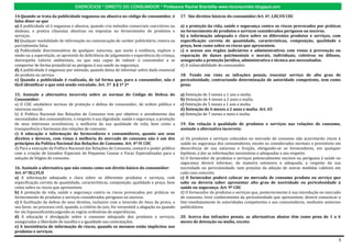 EXERCÍCIOS * DIREITO DO CONSUMIDOR * Professora Rachel Brambilla–www.rbconsumidor.blogspot.com

14.Quando se trata da publicidade enganosa ou abusiva no código do consumidor, é                17. São direitos básicos do consumidor:Art. 6º, I,III,VII CDC
falso dizer-se que
a) A publicidade só é enganosa e abusiva, quando cria métodos comerciais coercitivos ou         a) a proteção da vida, saúde e segurança contra os riscos provocados por práticas
desleais, e pratica cláusulas abusivas ou impostas no fornecimento de produtos e                no fornecimento de produtos e serviços considerados perigosos ou nocivos.
serviços.                                                                                       b) a informação adequada e clara sobre os diferentes produtos e serviços, com
b) Qualquer modalidade de informação ou comunicação de caráter publicitário, inteira ou         especificação correta de quantidade, características, composição, qualidade e
parcialmente falsa.                                                                             preço, bem como sobre os riscos que apresentem.
c) Publicidade discriminatória de qualquer natureza, que incite à violência, explore o          c) o acesso aos órgãos judiciários e administrativos com vistas à prevenção ou
medo ou a superstição, se aproveite da deficiência de julgamento e experiência da criança,      reparação de danos patrimoniais e morais, individuais, coletivos ou difusos,
desrespeita valores ambientais, ou que seja capaz de induzir o consumidor a se                  assegurada a proteção Jurídica, administrativa e técnica aos necessitados.
comportar de forma prejudicial ou perigosa à sua saúde ou segurança.                            d) A vulnerabilidade do consumidor.
d) A publicidade é enganosa por omissão, quando deixa de informar sobre dado essencial
do produto ou serviço.                                                                          18. Tendo em vista as infrações penais, executar serviço de alto grau de
e) Quando a publicidade é realizada, de tal forma que, para o consumidor, não é                 periculosidade, contrariando determinação de autoridade competente, tem como
fácil identificar o que está sendo veiculado. Art. 37 § § 1º 2º                                 pena:

15. Assinale a alternativa incorreta sobre as normas do Código de Defesa do                     a) Detenção de 3 meses a 1 ano e multa.
Consumidor:                                                                                     b) Detenção de 4 meses a 2 anos e multa.
a) O CDC estabelece normas de proteção e defesa do consumidor, de ordem pública e               c) Detenção de 5 meses a 1 ano e multa.
interesse social.                                                                               d) Detenção de 6 meses a 2 anos e multa. Art. 65
b) A Política Nacional das Relações de Consumo tem por objetivo o atendimento das               e) Detenção de 7 meses e meio e multa.
necessidades dos consumidores, o respeito à sua dignidade, saúde e segurança, a proteção
de seus interesses econômicos, a melhoria da sua qualidade de vida, bem como a                  19. Em relação à qualidade de produtos e serviços nas relações de consumo,
transparência e harmonia das relações de consumo.                                               assinale a alternativa incorreta:
c) A educação e informação de fornecedores e consumidores, quanto aos seus
direitos e deveres, com vistas à melhoria do mercado de consumo não é um dos                    a) Os produtos e serviços colocados no mercado de consumo não acarretarão riscos à
princípios da Política Nacional das Relações de Consumo. Art. 4º IV CDC                         saúde ou segurança dos consumidores, exceto os considerados normais e previsíveis em
d) Para a execução da Política Nacional das Relações de Consumo, contará o poder público        decorrência de sua natureza e fruição, obrigando-se os fornecedores, em qualquer
com a criação de Juizados Especiais de Pequenas Causas e Varas Especializadas para a            hipótese, a dar as informações necessárias e adequadas a seu respeito.
solução de litígios de consumo.                                                                 b) O fornecedor de produtos e serviços potencialmente nocivos ou perigosos à saúde ou
                                                                                                segurança deverá informar, de maneira ostensiva e adequada, a respeito da sua
16. Assinale a alternativa que não consta como um direito básico do consumidor:                 nocividade ou periculosidade, sem prejuízo da adoção de outras medidas cabíveis em
Art. 6º III,I,VI,II                                                                             cada caso concreto.
a) A informação adequada e clara sobre os diferentes produtos e serviços, com                   c) O fornecedor poderá colocar no mercado de consumo produto ou serviço que
especificação correta de quantidade, características, composição, qualidade e preço, bem        sabe ou deveria saber apresentar alto grau de nocividade ou periculosidade à
como sobre os riscos que apresentem.                                                            saúde ou segurança. Art. 9º CDC
b) A proteção da vida, saúde e segurança contra os riscos provocados por práticas no            d) O fornecedor de produtos e serviços que, posteriormente à sua introdução no mercado
fornecimento de produtos e serviços considerados perigosos ou nocivos.                          de consumo, tiver conhecimento da periculosidade que apresentem, deverá comunicar o
c) A facilitação da defesa de seus direitos, inclusive com a inversão do ônus da prova, a       fato imediatamente às autoridades competentes e aos consumidores, mediante anúncios
seu favor, no processo civil, quando, a critério do juiz, for verossímil a alegação ou quando   publicitários.
for ele hipossuficiente,segundo as regras ordinárias de experiências.
d) A educação e divulgação sobre o consumo adequado dos produtos e serviços,                    20. Acerca das infrações penais, as alternativas abaixo têm como pena de 1 a 6
asseguradas a liberdade de escolha e a igualdade nas contratações.                              meses de detenção ou multa, exceto:
e) A inexistência de informação de riscos, quando os mesmos estão implícitos nos
produtos e serviços.

                                                                                                                                                                                    3
 