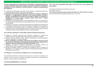 EXERCÍCIOS * DIREITO DO CONSUMIDOR * Professora Rachel Brambilla–www.rbconsumidor.blogspot.com

191. Em conformidade com a Resolução no 3.694/2009, as instituições financeiras            194. O que esse consumidor pode exigir com base na lei, nesse momento, do
e demais instituições autorizadas a funcionar pelo Banco Central do Brasil devem           comerciante?
contemplar, em seus sistemas de controles internos, a adoção de procedimentos
que assegurem:
                                                                                           a) A imediata substituição do produto por outro novo.
a) a prestação das informações necessárias à livre escolha e à tomada de decisões por      b) O dinheiro de volta.
    parte dos dirigentes do Banco e do seu Conselho Diretor.                               c) O conserto do produto no prazo máximo de 30 dias. Art. 18 § 1º CDC- É o 1º passo
b) a utilização, em contratos e documentos, de redação clara, objetiva e adequada à        d) Um produto idêntico emprestado enquanto durar o conserto.
    natureza e à complexidade da operação ou do serviço prestado, de forma a
    permitir o entendimento, por parte de seus clientes e usuários, do conteúdo e a
    identificação de prazos, valores, encargos, multas, datas, locais e demais
    condições. Art. 2º I da RESOLUÇÃO
c) a divulgação de informações apenas em suas dependências internas, em local visível e
    em formato legível, exclusivamente aos funcionários do SAC - Serviço de Atendimento
    ao Consumidor.
d) a utilização em contratos e documentos operacionais de redação técnica bancária, de
    entendimento específico dos funcionários envolvidos na operação do serviço prestado.
e) a prestação das informações acerca das cláusulas contratuais ou práticas que
    impliquem deveres e responsabilidades do cliente e usuários nas operações ou serviço
    contratado, exclusivamente à auditoria do Banco e à Receita Federal.

192. Conforme a Resolução nº 3694/2009,é vedado às Instituições financeiras:

a) Explicitar as cláusulas contratuais das operações contratadas ou práticas que
    impliquem deveres e obrigações dos clientes usuários dos clientes ou usuários.
b) Fornecer cópia de contratos, recibos, extratos, comprovantes e outros documentos
    relativos a operações e a serviços prestados.
c) Recusar ou dificultar, aos clientes e usuários de seus produtos e serviços,o acesso
    aos canais de atendimento convencionais,inclusive guichês de caída,mesmo na
    hipótese de oferecer atendimento alternativo eletrônico. Art. 3º
d) Assegurar aos clientes e usuários procedimentos de controles internos que
    demonstrem a clareza e a segurança das operações e serviços prestados.
e) Divulgar informações relativas a situações que impliquem recusa à realização de
    pagamentos ou à recepção de cheques, fichas de compensação,documentos,inclusive
    de cobrança, contas e outros.

193. .Marque V, se a assertiva for verdadeira, ou F, se a assertiva for falsa.

O Consumidor tem direito à inversão do ônus da prova, a seu favor, no processo civil,
quando, a critério do juiz, for verossímil a alegação ou quando for ele hipossuficiente,
segundo as regras ordinárias de experiências.

( ) FALSA (X) VERDADEIRA Art. 6º VIII, CDC


                                                                                                                                                                            30
 