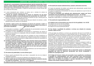 EXERCÍCIOS * DIREITO DO CONSUMIDOR * Professora Rachel Brambilla–www.rbconsumidor.blogspot.com

rebocado até a concessionária, lá permanecendo por mais de sessenta dias. Franco
acionou o Poder Judiciário alegando vício oculto e pleiteando ressarcimento pelos           36. Em matéria de sanções administrativas, assinale a alternativa incorreta.
danos materiais e indenização por danos morais. Considerando o que dispõe o Código
de Proteção e Defesa do Consumidor, a respeito do narrado acima, é correto afirmar que,     a) A pena de apreensão de produto será aplicada pela administração, quando forem
por se tratar de vício oculto,                                                              constatados vícios de quantidade do produto.
                                                                                            b) A pena de suspensão do fornecimento do serviço será aplicada em caso de vício de
a) o prazo decadencial para reclamar se iniciou com a retirada do veículo da                qualidade por inadequação.
   concessionária, devendo o processo ser extinto.                                          c) A pena de interdição será aplicada pela administração, sempre que forem
b) o direito de reclamar judicialmente se iniciou no momento em que ficou                   constatados vícios de qualidade por inadequação de serviço. Art. 59 CDC
   evidenciado o defeito, e o prazo decadencial é de noventa dias. Art.. 26 § 3º CDC        d) A pena de inutilização do produto será aplicada mediante processo administrativo,
c) o prazo decadencial é de trinta dias contados do momento em que o veículo parou de       assegurada a ampla defesa, se constatado vício de quantidade do produto.
   funcionar, tornando-se imprestável para o uso.
d) o consumidor Franco tinha o prazo de sete dias para desistir do contrato e, tendo        37. Em matéria de responsabilidade civil,
   deixado de exercê-lo, operou-se a decadência.
                                                                                            a) é solidária entre os fornecedores nos casos de vício de qualidade. Art. 18 CDC
34. Assinale a opção correta com referência aos deveres de proteção à saúde e à             b) é subjetiva em caso de vício de qualidade.
segurança do consumidor, à responsabilidade pelo fato do produto e do serviço e à           c) é do fabricante se o vício for de quantidade.
prescrição e decadência.              Quer dizer nulidades                                  d) é objetiva em caso de profissional liberal.

a) O fornecedor de produtos e serviços considerados de periculosidade inerente está         38. Em relação à qualidade de produtos e serviços nas relações de consumo,
   dispensado de prestar informação acerca de seu uso.                                      assinale a opção correta.
b) Os defeitos ou vícios INTRÍNSECOS correspondem às imperfeições que afetam os
   produtos em sua essência ou composição, como, por exemplo, a ausência da indicação       a) No que tange aos produtos ou serviços que apresentem alto grau de nocividade ou
   do prazo de validade.                                                                    periculosidade, não há permissão de comercialização pela lei consumerista, que veta
c) Além da vantagem concedida pela forma de contagem do prazo decadencial na                totalmente a colocação no mercado de produtos com essas atribuições. SALVO(Art. 8º)
   hipótese de vício oculto, o CDC estabelece que a fluência do prazo deve ser obstada em   b) Os produtos e serviços colocados no mercado de consumo não poderão acarretar
   caso de reclamação formulada perante os órgãos públicos de defesa do consumidor ou       riscos à saúde ou segurança dos consumidores, exceto os considerados normais e
   da instauração de inquérito civil.                                                       previsíveis em decorrência de sua natureza e fruição. Porém, os fornecedores não estão
d) Considere a seguinte situação hipotética. João contratou empresa para dedetizar          obrigados, em algumas hipóteses, a dar informações a seu respeito.
   sua residência contra formigas. Passados trinta dias da execução desse serviço,          c) O fornecedor de produtos e serviços potencialmente nocivos ou perigosos à saúde ou
   os insetos voltaram a aparecer, o que contrariou a informação, dada pelo                 segurança deverá informar, de maneira ostensiva e adequada, a respeito da sua
   próprio fornecedor, de que o formicida aplicado seria eficaz por, pelo menos,            nocividade ou periculosidade. Não há necessidade de adotar nenhuma outra medida.
   seis meses. Nessa situação, João terá o prazo de até cinco anos para reclamar            d) O fornecedor de produtos e serviços que, posteriormente à sua introdução no mercado
   contra a empresa contratada. Art. 27 CDC                                                 de consumo, tiver conhecimento da periculosidade que apresentem, precisa comunicar o
e) Todo produto ou serviço perigoso é considerado defeituoso, mas nem todo produto ou       fato apenas aos consumidores.
   serviço defeituoso pode ser tido como perigoso.                                          e) Tratando-se de produto industrial, cabe ao fornecedor prestar as informações
                                                                                            adequadas por meio de impressos apropriados que devam acompanhar o
35. Em matéria de publicidade, é correto afirmar que é                                      produto.Art. 8 parágrafo único

a) Abusiva aquela parcialmente falsa, que induz o consumidor em erro em relação à           39. O Código de Proteção e Defesa do Consumidor trouxe significativa contribuição
   qualidade do produto.                                                                    à disciplina da responsabilidade civil, tanto contratual como extracontratual,
b) Enganosa aquela que se aproveita da deficiência de julgamento da criança.                ampliando e reforçando sua extensão com o objetivo de proteger o consumidor
c) Abusiva aquela que por omissão deixa de destacar elemento essencial à decisão            contra vícios ou defeitos de produtos e serviços oferecidos no mercado. Com
   de compra do consumidor. Art. 37 § 2º seria enganosa                                     relação a esse assunto, assinale a opção correta.
d) Enganosa a que induz o consumidor em erro a respeito da sua segurança no consumo

                                                                                                                                                                                6
 