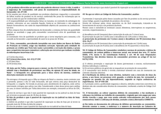 EXERCÍCIOS * DIREITO DO CONSUMIDOR * Professora Rachel Brambilla–www.rbconsumidor.blogspot.com

a) Os produtos oferecidos no mercado não poderão oferecer riscos à vida, à saúde e           e) defeito do serviço e que ainda é passível de reparação na via judicial na data de hoje.
à segurança do consumidor, sob pena de ocasionarem a responsabilidade do
fornecedor. Art. 8º CDC
b) As sanções por vícios de qualidade nos produtos objetivam resguardar o consumidor         49. No que se refere ao Código de Defesa do Consumidor, analise:
de falhas ocultas do produto ou do serviço, conferindo-lhe prazo de reclamação que se
inicia na data em que for evidenciado o defeito.                                             A pretensão à reparação pelos danos causados por fato do produto ou do serviço previsto
c) A responsabilidade por informações falsas ou inexatas, no conteúdo da embalagem de        nesse Código, quanto à qualidade do produto e do serviço.
produto, referentes ao seu conteúdo líquido, limita-se ao fabricante e não atinge os         Direito de reclamar pelos vícios aparentes ou de fácil constatação, tratando-se de
demais fornecedores, em razão da impossibilidade objetiva de causarem ou conhecerem          fornecimento de serviço e de produtos duráveis.
tal vício.                                                                                   Nesses casos e excluindo-se eventuais causas obstativas, interruptivas ou suspensivas,
d) Nas compras fora do estabelecimento do fornecedor, a remessa de bens em quantidade        ocorrem, respectivamente, a
inferior ao acordado e pago pelo consumidor caracterizará vício de quantidade nos
produtos.                                                                                    a) decadência em 60 (sessenta) dias e prescrição da ação em 5 (cinco) anos.
e) Constatado vício de qualidade no produto que o torne impróprio para consumo, a lei        b) prescrição da ação em 3 (três) anos e decadência em 120 (cento e vinte) dias.
concede ao fornecedor a oportunidade de saná-lo no prazo de 30 dias.                         c) prescrição da pretensão em 5 (cinco anos) e decadência em 90 (noventa) dias.
                                                                                             Arts. 26,27
47. Tício, consumidor, percebendo inexatidão nos seus dados em Banco de Dados                d) decadência em 90 (noventa) dias e prescrição da pretensão em 3 (três) anos.
de Proteção ao Crédito, exige sua imediata correção. Apurado pela entidade de                e) prescrição da ação em 8 (oito) anos e decadência em 45 (quarenta e cinco) dias.
proteção ao crédito que Tício tem razão e procedida a correção dos dados, o prazo
que o arquivista tem para comunicar a alteração aos terceiros que tenham recebido            50. O Código de Defesa do Consumidor estabelece normas de proteção e defesa do
as informações incorretas é de:                                                              consumidor, de ordem pública e interesse social, nos termos dos arts. 5º, inciso
                                                                                             XXXII, 170, inciso V, da Constituição Federal, e art. 48 de suas Disposições
a) 3 (três) dias úteis;                                                                      Transitórias. São direitos básicos do consumidor previstos no artigo 6º da Lei
b) 5 (cinco) dias úteis; Art. 43 § 3º CDC                                                    8.078/1990.
c) 10 (dez) dias;
d) 30 (trinta) dias.                                                                         a) A efetiva prevenção e reparação de danos patrimoniais e morais, exclusivamente
                                                                                             direitos individuais e coletivos.
48. João, pai de Talita, comprou para a menor, no dia 22/12/09, brinquedo em loja            b) Os serviços públicos em geral não se enquadram na proteção do consumidor.
infantil com a finalidade de presentear sua filha, de apenas 02 anos de idade, no            c) O consumidor terá direito à revisão contratual somente em caso de constarem em
Natal – o brinquedo era apropriado para a faixa etária da menina, conforme                   contrato cláusulas abusivas.
descrição constante no rótulo.                                                               d) A facilitação da defesa de seus direitos, inclusive com a inversão do ônus da
                                                                                             prova, a seu favor, no processo civil, quando, a critério do juiz, for verossímil a
Ele entregou o brinquedo para a filha na véspera de Natal e a menina, muito contente com     alegação ou quando for ele hipossuficiente, segundo as regras ordinárias de
o presente, passou o dia 25 todo brincando, até que retirou uma peça destacável do           experiências. Art. 6º VIII CDC
brinquedo e a engoliu. Foi levada às pressas para atendimento de urgência, onde sofreu       e) A proteção contra a publicidade enganosa e abusiva, métodos comerciais coercitivos ou
intervenção cirúrgica que salvou sua vida. Considerando a data dessa prova para análise      desleais não são considerados direitos do consumidor, recebendo a tutela do Código Civil
do caso, os danos sofridos por Talita descrevem um exemplo, consoante as letras do CDC,      Brasileiro.
de:
a) vício do serviço e que não é mais passível de reparação na via judicial na data de hoje   51. O fornecedor, ao cobrar supostos débitos do consumidor, o faz mediante a
por já terem se passado mais de 30 dias do dano;                                             cobrança via telefone ao trabalho do consumidor, exigindo que este pague por uma
b) fato do produto e que é passível de reparação na via judicial na data de hoje;            dívida vencida e paga, que vem sendo cobrada reiteradamente por dois meses
Art.12 CDC                                                                                   consecutivos. Sobre a cobrança de dívidas, assinale a única alternativa CORRETA.
c) defeito do produto e que não é passível de reparação na data de hoje por já terem se
passado mais de 30 dias da data da compra;                                                   a) Em todos os documentos de cobrança de débitos apresentados ao consumidor,
d) vício do produto e que é passível de reparação na via judicial na data de hoje;           deverão constar o nome, o endereço e o número de inscrição no Cadastro de

                                                                                                                                                                                          8
 