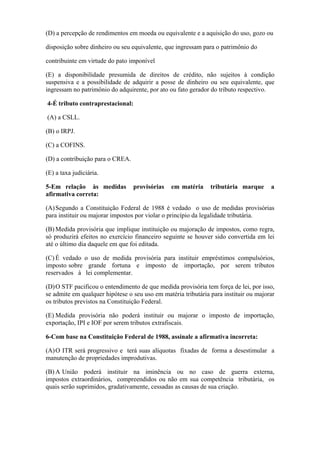 (D) a percepção de rendimentos em moeda ou equivalente e a aquisição do uso, gozo ou

disposição sobre dinheiro ou seu equivalente, que ingressam para o patrimônio do

contribuinte em virtude do pato imponível

(E) a disponibilidade presumida de direitos de crédito, não sujeitos à condição
suspensiva e a possibilidade de adquirir a posse de dinheiro ou seu equivalente, que
ingressam no patrimônio do adquirente, por ato ou fato gerador do tributo respectivo.

4-É tributo contraprestacional:

(A) a CSLL.

(B) o IRPJ.

(C) a COFINS.

(D) a contribuição para o CREA.

(E) a taxa judiciária.

5-Em relação às medidas           provisórias   em matéria     tributária marque      a
afirmativa correta:

(A) Segundo a Constituição Federal de 1988 é vedado o uso de medidas provisórias
para instituir ou majorar impostos por violar o princípio da legalidade tributária.

(B) Medida provisória que implique instituição ou majoração de impostos, como regra,
só produzirá efeitos no exercício financeiro seguinte se houver sido convertida em lei
até o último dia daquele em que foi editada.

(C) É vedado o uso de medida provisória para instituir empréstimos compulsórios,
imposto sobre grande fortuna e imposto de importação, por serem tributos
reservados à lei complementar.

(D) O STF pacificou o entendimento de que medida provisória tem força de lei, por isso,
se admite em qualquer hipótese o seu uso em matéria tributária para instituir ou majorar
os tributos previstos na Constituição Federal.

(E) Medida provisória não poderá instituir ou majorar o imposto de importação,
exportação, IPI e IOF por serem tributos extrafiscais.

6-Com base na Constituição Federal de 1988, assinale a afirmativa incorreta:

(A) O ITR será progressivo e terá suas alíquotas fixadas de forma a desestimular a
manutenção de propriedades improdutivas.

(B) A União poderá instituir na iminência ou no caso de guerra externa,
impostos extraordinários, compreendidos ou não em sua competência tributária, os
quais serão suprimidos, gradativamente, cessadas as causas de sua criação.
 