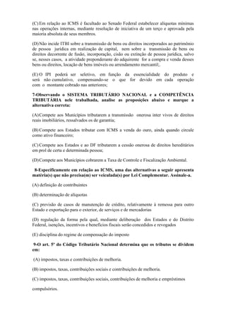 (C) Em relação ao ICMS é facultado ao Senado Federal estabelecer alíquotas mínimas
nas operações internas, mediante resolução de iniciativa de um terço e aprovada pela
maioria absoluta de seus membros.

(D) Não incide ITBI sobre a transmissão de bens ou direitos incorporados ao patrimônio
de pessoa jurídica em realização de capital, nem sobre a transmissão de bens ou
direitos decorrente de fusão, incorporação, cisão ou extinção de pessoa jurídica, salvo
se, nesses casos, a atividade preponderante do adquirente for a compra e venda desses
bens ou direitos, locação de bens imóveis ou arrendamento mercantil;.

(E) O IPI poderá ser seletivo, em função da essencialidade do produto e
será não cumulativo, compensando-se o que for devido em cada operação
com o montante cobrado nas anteriores;

7-Observando o SISTEMA TRIBUTÁRIO NACIONAL e a COMPETÊNCIA
TRIBUTÁRIA nele trabalhada, analise as proposições abaixo e marque a
alternativa correta:

(A) Compete aos Municípios tributarem a transmissão onerosa inter vivos de direitos
reais imobiliários, ressalvados os de garantia;

(B) Compete aos Estados tributar com ICMS a venda do ouro, ainda quando circule
como ativo financeiro;

(C) Compete aos Estados e ao DF tributarem a cessão onerosa de direitos hereditários
em prol de certa e determinada pessoa;

(D) Compete aos Municípios cobrarem a Taxa de Controle e Fiscalização Ambiental.

 8-Especificamente em relação ao ICMS, uma das alternativas a seguir apresenta
matéria(s) que não precisa(m) ser veiculada(s) por Lei Complementar. Assinale-a.

(A) definição de contribuintes

(B) determinação de alíquotas

(C) previsão de casos de manutenção de crédito, relativamente à remessa para outro
Estado e exportação para o exterior, de serviços e de mercadorias

(D) regulação da forma pela qual, mediante deliberação dos Estados e do Distrito
Federal, isenções, incentivos e benefícios fiscais serão concedidos e revogados

(E) disciplina do regime de compensação do imposto

 9-O art. 5º do Código Tributário Nacional determina que os tributos se dividem
em:

(A) impostos, taxas e contribuições de melhoria.

(B) impostos, taxas, contribuições sociais e contribuições de melhoria.

(C) impostos, taxas, contribuições sociais, contribuições de melhoria e empréstimos

compulsórios.
 