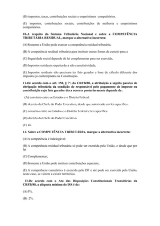(D) impostos, taxas, contribuições sociais e empréstimos compulsórios.

(E) impostos, contribuições sociais, contribuições de melhoria e empréstimos
compulsórios.

10-A respeito do Sistema Tributário Nacional e sobre a COMPETÊNCIA
TRIBUTÁRIA RESIDUAL, marque a alternativa incorreta:

(A) Somente a União pode exercer a competência residual tributária;

(B) A competência residual tributária para instituir outras fontes de custeio para a

(C) Seguridade social depende de lei complementar para ser exercida;

(D) Impostos residuais respeitarão a não cumulatividade;

(E) Impostos residuais não precisam ter fato gerador e base de cálculo diferente dos
impostos já contemplados na Constituição.

11-De acordo com o art. 150, § 7º, da CRFB/88, a atribuição a sujeito passivo de
obrigação tributária da condição de responsável pelo pagamento de imposto ou
contribuição cujo fato gerador deva ocorrer posteriormente depende de:

 (A) convênio entre os Estados e o Distrito Federal.

(B) decreto do Chefe do Poder Executivo, desde que autorizado em lei específica.

(C) convênio entre os Estados e o Distrito Federal e lei específica.

(D) decreto do Chefe do Poder Executivo.

(E) lei.

12- Sobre a COMPETÊNCIA TRIBUTÁRIA, marque a alternativa incorreta:

(A) A competência é indelegável;

(B) A competência residual tributária só pode ser exercida pela União, e desde que por
lei

(C) Complementar;

(D) Somente a União pode instituir contribuições especiais;

(E) A competência cumulativa é exercida pelo DF e até pode ser exercida pela União,
neste caso, se vierem a existir territórios.

 13-De acordo com o Ato das Disposições Constitucionais Transitórias da
CRFB/88, a alíquota mínima do ISS é de:

(A) 5%.

(B) 2%.
 