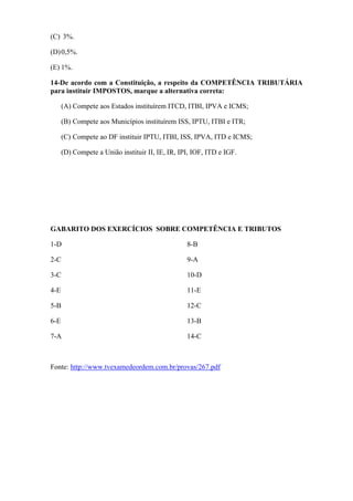 (C) 3%.

(D) 0,5%.

(E) 1%.

14-De acordo com a Constituição, a respeito da COMPETÊNCIA TRIBUTÁRIA
para instituir IMPOSTOS, marque a alternativa correta:

      (A) Compete aos Estados instituírem ITCD, ITBI, IPVA e ICMS;

      (B) Compete aos Municípios instituírem ISS, IPTU, ITBI e ITR;

      (C) Compete ao DF instituir IPTU, ITBI, ISS, IPVA, ITD e ICMS;

      (D) Compete a União instituir II, IE, IR, IPI, IOF, ITD e IGF.




GABARITO DOS EXERCÍCIOS SOBRE COMPETÊNCIA E TRIBUTOS

1-D                                               8-B

2-C                                               9-A

3-C                                               10-D

4-E                                               11-E

5-B                                               12-C

6-E                                               13-B

7-A                                               14-C



Fonte: http://www.tvexamedeordem.com.br/provas/267.pdf
 