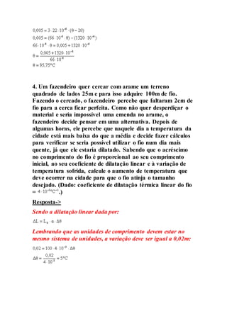 4. Um fazendeiro quer cercar com arame um terreno
quadrado de lados 25m e para isso adquire 100m de fio.
Fazendo o cercado, o fazendeiro percebe que faltaram 2cm de
fio para a cerca ficar perfeita. Como não quer desperdiçar o
material e seria impossível uma emenda no arame, o
fazendeiro decide pensar em uma alternativa. Depois de
algumas horas, ele percebe que naquele dia a temperatura da
cidade está mais baixa do que a média e decide fazer cálculos
para verificar se seria possível utilizar o fio num dia mais
quente, já que ele estaria dilatado. Sabendo que o acréscimo
no comprimento do fio é proporcional ao seu comprimento
inicial, ao seu coeficiente de dilatação linear e à variação de
temperatura sofrida, calcule o aumento de temperatura que
deve ocorrer na cidade para que o fio atinja o tamanho
desejado. (Dado: coeficiente de dilatação térmica linear do fio
= .)
Resposta->
Sendo a dilatação linear dada por:
Lembrando que as unidades de comprimento devem estar no
mesmo sistema de unidades, a variação deve ser igual a 0,02m:
 