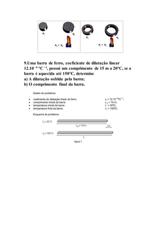 9.Uma barra de ferro, coeficiente de dilatação linear
12.10 −6
°C −1
, possui um comprimento de 15 m a 20°C, se a
barra é aquecida até 150°C, determine
a) A dilatação sofrida pela barra;
b) O comprimento final da barra.
 