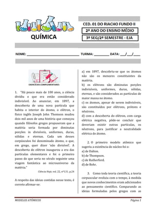 MODELOS ATÔMICOS Página 1
1. “Há pouco mais de 100 anos, a ciência
dividiu o que era então considerado
indivisível. Ao anunciar, em 1897, a
descoberta de uma nova partícula que
habita o interior do átomo, o elétron, o
físico inglês Joseph John Thomson mudou
dois mil anos de uma história que começou
quando filósofos gregos propuseram que a
matéria seria formada por diminutas
porções in divisíveis, uniformes, duras,
sólidas e eternas. Cada um desses
corpúsculos foi denominado átomo, o que,
em grego, quer dizer ‘não divisível’. A
descoberta do elétron inaugurou a era das
partículas elementares e foi o primeiro
passo do que seria no século seguinte uma
viagem fantástica ao microuniverso da
matéria.”
Ciência Hoje, vol. 22, nº131. p.24
A respeito das ideias contidas nesse texto, é
correto afirmar-se:
a) em 1897, descobriu-se que os átomos
não são os menores constituintes da
matéria.
b) os elétrons são diminutas porções
indivisíveis, uniformes, duras, sólidas,
eternas, e são considerados as partículas de
maior massa no átomo.
c) os átomos, apesar de serem indivisíveis,
são constituídos por elétrons, prótons e
nêutrons.
d) com a descoberta do elétron, com carga
elétrica negativa, pôde-se concluir que
deveriam existir outras partículas, os
nêutrons, para justificar a neutralidade
elétrica do átomo.
2. O primeiro modelo atômico que
sugeriu a existência do núcleo foi o:
a) de Dalton.
b) de Thompson.
c) de Rutherford.
d) de Bohr.
3. Como toda teoria científica, a teoria
corpuscular evoluiu com o tempo, à medida
que novos conhecimentos eram adicionados
ao pensamento científico. Comparando as
ideias formuladas pelos gregos com as
 