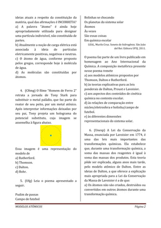 MODELOS ATÔMICOS Página 2
ideias atuais a respeito da constituição da
matéria, qual das afirmações é INCORRETA?
a) A palavra "átomo" é ainda hoje
apropriadamente utilizada para designar
uma partícula indivisível, não constituída de
partes.
b) Atualmente a noção de carga elétrica está
associada à ideia de partículas
eletricamente positivas, negativas e neutras.
c) O átomo de água, conforme proposto
pelos gregos, corresponde hoje à molécula
de água.
d) As moléculas são constituídas por
átomos.
4. (Cftmg) O filme “Homem de Ferro 2”
retrata a jornada de Tony Stark para
substituir o metal paládio, que faz parte do
reator de seu peito, por um metal atóxico.
Após interpretar informações deixadas por
seu pai, Tony projeta um holograma do
potencial substituto, cuja imagem se
assemelha à figura abaixo.
Essa imagem é uma representação do
modelo de
a) Rutherford.
b) Thomson.
c) Dalton.
d) Bohr.
5. (Ufg) Leia o poema apresentado a
seguir.
Pudim de passas
Campo de futebol
Bolinhas se chocando
Os planetas do sistema solar
Átomos
Às vezes
São essas coisas
Em química escolar
LEAL, Murilo Cruz. Soneto de hidrogênio. São João
del Rei: Editora UFSJ, 2011.
O poema faz parte de um livro publicado em
homenagem ao Ano Internacional da
Química. A composição metafórica presente
nesse poema remete
a) aos modelos atômicos propostos por
Thomson, Dalton e Rutherford.
b) às teorias explicativas para as leis
ponderais de Dalton, Proust e Lavoisier.
c) aos aspectos dos conteúdos de cinética
química no contexto escolar.
d) às relações de comparação entre
núcleo/eletrosfera e bolinha/campo de
futebol.
e) às diferentes dimensões
representacionais do sistema solar.
6. (Unesp) A Lei da Conservação da
Massa, enunciada por Lavoisier em 1774, é
uma das leis mais importantes das
transformações químicas. Ela estabelece
que, durante uma transformação química, a
soma das massas dos reagentes é igual à
soma das massas dos produtos. Esta teoria
pôde ser explicada, alguns anos mais tarde,
pelo modelo atômico de Dalton. Entre as
ideias de Dalton, a que oferece a explicação
mais apropriada para a Lei da Conservação
da Massa de Lavoisier é a de que:
a) Os átomos não são criados, destruídos ou
convertidos em outros átomos durante uma
transformação química.
 
