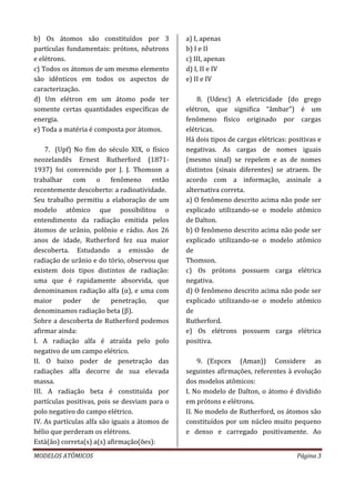MODELOS ATÔMICOS Página 3
b) Os átomos são constituídos por 3
partículas fundamentais: prótons, nêutrons
e elétrons.
c) Todos os átomos de um mesmo elemento
são idênticos em todos os aspectos de
caracterização.
d) Um elétron em um átomo pode ter
somente certas quantidades específicas de
energia.
e) Toda a matéria é composta por átomos.
7. (Upf) No fim do século XIX, o físico
neozelandês Ernest Rutherford (1871-
1937) foi convencido por J. J. Thomson a
trabalhar com o fenômeno então
recentemente descoberto: a radioatividade.
Seu trabalho permitiu a elaboração de um
modelo atômico que possibilitou o
entendimento da radiação emitida pelos
átomos de urânio, polônio e rádio. Aos 26
anos de idade, Rutherford fez sua maior
descoberta. Estudando a emissão de
radiação de urânio e do tório, observou que
existem dois tipos distintos de radiação:
uma que é rapidamente absorvida, que
denominamos radiação alfa (α), e uma com
maior poder de penetração, que
denominamos radiação beta (β).
Sobre a descoberta de Rutherford podemos
afirmar ainda:
I. A radiação alfa é atraída pelo polo
negativo de um campo elétrico.
II. O baixo poder de penetração das
radiações alfa decorre de sua elevada
massa.
III. A radiação beta é constituída por
partículas positivas, pois se desviam para o
polo negativo do campo elétrico.
IV. As partículas alfa são iguais a átomos de
hélio que perderam os elétrons.
Está(ão) correta(s) a(s) afirmação(ões):
a) I, apenas
b) I e II
c) III, apenas
d) I, II e IV
e) II e IV
8. (Udesc) A eletricidade (do grego
elétron, que significa “âmbar”) é um
fenômeno físico originado por cargas
elétricas.
Há dois tipos de cargas elétricas: positivas e
negativas. As cargas de nomes iguais
(mesmo sinal) se repelem e as de nomes
distintos (sinais diferentes) se atraem. De
acordo com a informação, assinale a
alternativa correta.
a) O fenômeno descrito acima não pode ser
explicado utilizando-se o modelo atômico
de Dalton.
b) O fenômeno descrito acima não pode ser
explicado utilizando-se o modelo atômico
de
Thomson.
c) Os prótons possuem carga elétrica
negativa.
d) O fenômeno descrito acima não pode ser
explicado utilizando-se o modelo atômico
de
Rutherford.
e) Os elétrons possuem carga elétrica
positiva.
9. (Espcex (Aman)) Considere as
seguintes afirmações, referentes à evolução
dos modelos atômicos:
I. No modelo de Dalton, o átomo é dividido
em prótons e elétrons.
II. No modelo de Rutherford, os átomos são
constituídos por um núcleo muito pequeno
e denso e carregado positivamente. Ao
 