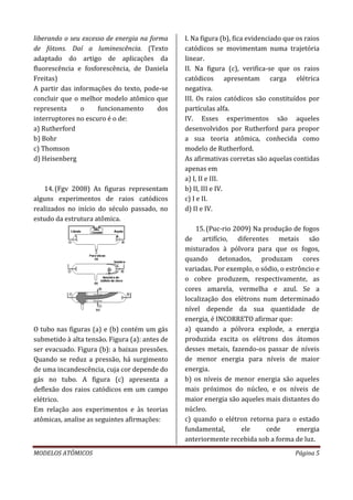 MODELOS ATÔMICOS Página 5
liberando o seu excesso de energia na forma
de fótons. Daí a luminescência. (Texto
adaptado do artigo de aplicações da
fluorescência e fosforescência, de Daniela
Freitas)
A partir das informações do texto, pode-se
concluir que o melhor modelo atômico que
representa o funcionamento dos
interruptores no escuro é o de:
a) Rutherford
b) Bohr
c) Thomson
d) Heisenberg
14.(Fgv 2008) As figuras representam
alguns experimentos de raios catódicos
realizados no início do século passado, no
estudo da estrutura atômica.
O tubo nas figuras (a) e (b) contém um gás
submetido à alta tensão. Figura (a): antes de
ser evacuado. Figura (b): a baixas pressões.
Quando se reduz a pressão, há surgimento
de uma incandescência, cuja cor depende do
gás no tubo. A figura (c) apresenta a
deflexão dos raios catódicos em um campo
elétrico.
Em relação aos experimentos e às teorias
atômicas, analise as seguintes afirmações:
I. Na figura (b), fica evidenciado que os raios
catódicos se movimentam numa trajetória
linear.
II. Na figura (c), verifica-se que os raios
catódicos apresentam carga elétrica
negativa.
III. Os raios catódicos são constituídos por
partículas alfa.
IV. Esses experimentos são aqueles
desenvolvidos por Rutherford para propor
a sua teoria atômica, conhecida como
modelo de Rutherford.
As afirmativas corretas são aquelas contidas
apenas em
a) I, II e III.
b) II, III e IV.
c) I e II.
d) II e IV.
15.(Puc-rio 2009) Na produção de fogos
de artifício, diferentes metais são
misturados à pólvora para que os fogos,
quando detonados, produzam cores
variadas. Por exemplo, o sódio, o estrôncio e
o cobre produzem, respectivamente, as
cores amarela, vermelha e azul. Se a
localização dos elétrons num determinado
nível depende da sua quantidade de
energia, é INCORRETO afirmar que:
a) quando a pólvora explode, a energia
produzida excita os elétrons dos átomos
desses metais, fazendo-os passar de níveis
de menor energia para níveis de maior
energia.
b) os níveis de menor energia são aqueles
mais próximos do núcleo, e os níveis de
maior energia são aqueles mais distantes do
núcleo.
c) quando o elétron retorna para o estado
fundamental, ele cede energia
anteriormente recebida sob a forma de luz.
 