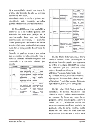 MODELOS ATÔMICOS Página 6
d) a luminosidade colorida nos fogos de
artifício não depende do salto de elétrons
de um nível para outro.
e) no laboratório, o estrôncio poderia ser
identificado pela coloração vermelha
quando este recebe o calor de uma chama.
16.(Ufrgs 2010) A partir do século XIX, a
concepção da ideia de átomo passou a ser
analisada sob uma nova perspectiva: a
experimentação. Com base nos dados
experimentais disponíveis, os cientistas
faziam proposições a respeito da estrutura
atômica. Cada nova teoria atômica tornava
mais clara a compreensão da estrutura do
átomo.
Assinale, no quadro a seguir, a alternativa
que apresenta a correta associação entre o
nome do cientista, a fundamentação de sua
proposição e a estrutura atômica que
propôs.
17.(Ita 2010) Historicamente, a teoria
atômica recebeu várias contribuições de
cientistas. Assinale a opção que apresenta,
na ordem cronológica CORRETA, os nomes
de cientistas que são apontados como
autores de modelos atômicos.
a) Dalton, Thomson, Rutherford e Bohr.
b) Thomson, Millikan, Dalton e Rutherford.
c) Avogadro, Thomson, Bohr e Rutherford.
d) Lavoisier, Proust, Gay-Lussac e Thomson.
e) Rutherford, Dalton, Bohr e Avogadro.
18.(G1 - cftsc 2010) Toda a matéria é
constituída de átomos. Atualmente essa
afirmação suporta todo o desenvolvimento
da química. Ao longo dos anos, foram
propostos vários modelos para descrever o
átomo. Em 1911, Rutherford realizou um
experimento com o qual fazia um feixe de
partículas alfa, de carga positiva, incidir
sobre uma fina lâmina de ouro. Com esse
experimento, observou que a maior parte
 
