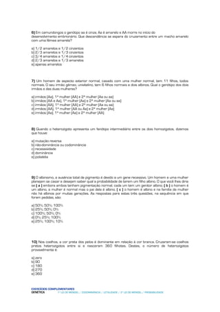 6) Em camundongos o genótipo aa é cinza; Aa é amarelo e AA morre no início do
desenvolvimento embrionário. Que descendência se espera do cruzamento entre um macho amarelo
com uma fêmea amarela?

a) 1/2 amarelos e 1/2 cinzentos
b) 2/3 amarelos e 1/3 cinzentos
c) 3/4 amarelos e 1/4 cinzentos
d) 2/3 amarelos e 1/3 amarelos
e) apenas amarelos



7) Um homem de aspecto exterior normal, casado com uma mulher normal, tem 11 filhos, todos
normais. O seu irmão gêmeo, univitelino, tem 6 filhos normais e dois albinos. Qual o genótipo dos dois
irmãos e das duas mulheres?

a) irmãos (Aa), 1ª mulher (AA) e 2ª mulher (Aa ou aa)
b) irmãos (AA e Aa), 1ª mulher (Aa) e 2ª mulher (Aa ou aa)
c) irmãos (AA), 1ª mulher (AA) e 2ª mulher (Aa ou aa)
d) irmãos (AA), 1ª mulher (AA ou Aa) e 2ª mulher (Aa)
e) irmãos (Aa), 1ª mulher (Aa) e 2ª mulher (AA)



8) Quando o heterozigoto apresenta um fenótipo intermediário entre os dois homozigotos, dizemos
que houve:

a) mutação reversa
b) não-dominância ou codominância
c) recessividade
d) dominância
e) polialelia




9) O albinismo, a ausência total de pigmento é devido a um gene recessivo. Um homem e uma mulher
planejam se casar e desejam saber qual a probabilidade de terem um filho albino. O que você lhes diria
se ( a ) embora ambos tenham pigmentação normal, cada um tem um genitor albino; ( b ) o homem é
um albino, a mulher é normal mas o pai dela é albino; ( c ) o homem é albino e na família da mulher
não há albinos por muitas gerações. As respostas para estas três questões, na sequência em que
foram pedidas, são:

a) 50%; 50%; 100%
b) 25%; 50%; 0%
c) 100%; 50%; 0%
d) 0%; 25%; 100%
e) 25%; 100%; 10%




10) Nos coelhos, a cor preta dos pelos é dominante em relação à cor branca. Cruzaram-se coelhos
pretos heterozigotos entre si e nasceram 360 filhotes. Destes, o número de heterozigotos
provavelmente é:

a) zero
b) 90
c) 180
d) 270
e) 360



EXERCÍCIOS COMPLEMENTARES
GENÉTICA        1º LEI DE MENDEL / CODOMINÂNCIA / LETALIDADE / 2º LEI DE MENDEL / PROBABILIDADE
 