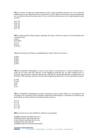 15) Um homem de pele com pigmentação normal e olhos castanhos casa-se com uma mulher de
fenótipo igual ao seu. Sabendo-se que o casal já tem um filho albino de olhos azuis, qual a probabilidade
de num próximo nascimento este casal vir a ter uma filha de olhos azuis e com a pigmentação da pele
normal?

a) 2/16
b) 4/32
c) 6/16
d) 3/32
e) 7/16



16) Um determinado indivíduo possui o genótipo Aa. Qual a chance de o gene A ser transmitido para
um bisneto seu?
a) 50%
b) 3,125%
c) 1/4
d) 3/4
e) 12,5%



17) Numa familia com 9 filhas, a probabilidade de o décimo filho ser homem é:

a) 50%
b) 70%
c) 80%
d) 90%
e) 25%



18) Na Drosophila melanogaster, a cor do corpo ébano é produzida por um gene recessivo (e) e o
corpo de cor cinza, pelo seu alelo (E). A asa vestigial é produzida por um gene recessivo (v) e o
tamanho normal da asa é determinado pelo seu alelo (V). Se moscas diíbridas são cruzadas entre si e
produzem 256 indivíduos, quantas moscas desta progênie apresentarão o mesmo genótipo dos pais?

a) 144
b) 128
c) 64
d) 8
e) 16



19) Em Drosophila melanogaster os alelos recessivos dumpy e ebony estão em cromossomos não
homólogos. Do cruzamento entre indivíduos duplamente heterozigotos, a proporção de indivíduos que
apresentam ao mesmo tempo os fenótipos dumpy e ebony é:

a) 1/2.
b) 1/4.
c) 1/8.
d) 1/16.
e) 1/32.


20) De acordo com as leis de Mendel, indivíduos com genótipo:

a) AaBb produzem gametas A, B, a e b.
b) AaBB produzem gametas AB e aB.
c) Aa produzem gametas AA, Aa e aa.
d) AA produzem gametas AA.
e) AABB produzem dois tipos de gametas.

EXERCÍCIOS COMPLEMENTARES
GENÉTICA        1º LEI DE MENDEL / CODOMINÂNCIA / LETALIDADE / 2º LEI DE MENDEL / PROBABILIDADE
 