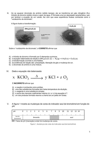 5
III. Ao se aquecer dicromato de amônio (sólido laranja), ele se transforma em gás nitrogênio (N2),
trióxido de dicromo (sólido cinza) e vapor de água. É formada uma luz alaranjada característica, que,
por lembrar a erupção de um vulcão, fez com que essa experiência ficasse conhecida como o
“vulcãozinho de dicromato”.
A figura ilustra a transformação:
Sobre o “vulcãozinho de dicromato”, é CORRETO afirmar que
A) o trióxido de dicromo é formado por 5 elementos químicos.
B) a equação balanceada da reação é (NH4)2Cr2O7 (s) → N2 (g) + 4 H2O (v) + Cr2O3 (s).
C) a transformação ocorrida é uma fotólise.
D) as evidências de reação são: precipitação, liberação de gás e mudança de cor.
E) o dicromato de amônio é uma mistura.
IV. Dada a equação não balanceada:
É INCORRETO afirmar que
A) a reação é conhecida como pirólise.
B) uma das substâncias formadas tem baixa temperatura de ebulição.
C) o reagente é uma substância simples.
D) a soma dos menores coeficientes inteiros (x+ y+ z) da equação é 7.
E) um dos produtos formado reaviva a chama de um palito em brasa.
V. A figura 1 mostra as mudanças de cores do indicador azul de bromotimol em função do
pH.
pH 0 1 2 3 4 5 6 7 8 9 10 11 12 13 14
Azul de
Bromotimol
Amarelo azul
Faixa de pH (transição) onde há mudança de cores.
Figura 1. Mudanças de cores do indicador azul de bromotimol.
(NH4)2Cr2O7 (s)
Cr2O3 (s)
 