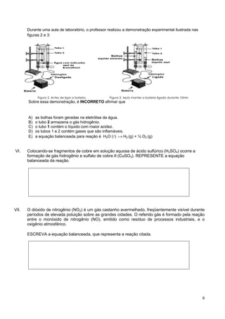 6
Durante uma aula de laboratório, o professor realizou a demonstração experimental ilustrada nas
figuras 2 e 3:
Figura 2. Antes de ligar a bateria. Figura 3. Após manter a bateria ligada durante 10min
Sobre essa demonstração, é INCORRETO afirmar que
A) as bolhas foram geradas na eletrólise da água.
B) o tubo 2 armazena o gás hidrogênio.
C) o tubo 1 contém o líquido com maior acidez.
D) os tubos 1 e 2 contém gases que são inflamáveis.
E) a equação balanceada para reação é H2O ()  H2 (g) + ½ O2 (g)
VI. Colocando-se fragmentos de cobre em solução aquosa de ácido sulfúrico (H2SO4) ocorre a
formação de gás hidrogênio e sulfato de cobre II (CuSO4). REPRESENTE a equação
balanceada da reação.
VII. O dióxido de nitrogênio (NO2) é um gás castanho avermelhado, freqüentemente visível durante
períodos de elevada poluição sobre as grandes cidades. O referido gás é formado pela reação
entre o monóxido de nitrogênio (NO), emitido como resíduo de processos industriais, e o
oxigênio atmosférico.
ESCREVA a equação balanceada, que representa a reação citada.
 