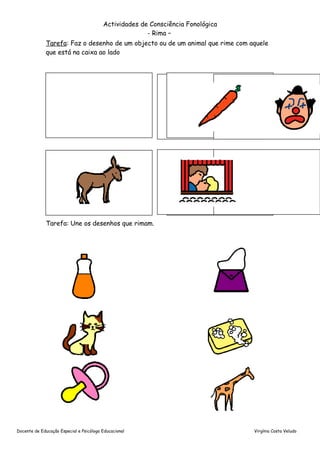Actividades de Consciência Fonológica
                                                       - Rima –
              Tarefa: Faz o desenho de um objecto ou de um animal que rime com aquele
              que está na caixa ao lado




              Tarefa: Une os desenhos que rimam.




Docente de Educação Especial e Psicóloga Educacional                             Virgínia Costa Veludo
 