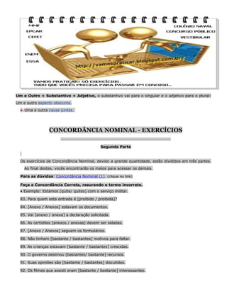 Um e Outro + Substantivo + Adjetivo, o substantivo vai para o singular e o adjetivo para o plural:
Um e outro aspecto obscuros.
● Uma e outra causa juntas.

CONCORDÂNCIA NOMINAL - EXERCÍCIOS
__________________________________________________________________

Segunda Parte

Os exercícios de Concordância Nominal, devido a grande quantidade, estão divididos em três partes.
Ao final destes, vocês encontrarão os meios para acessar os demais.
Para as dúvidas: Concordância Nominal (1). (clique no link)
Faça a Concordância Correta, rasurando o termo incorreto.
• Exemplo: Estamos [quite/ quites] com o serviço militar.
83. Para quem esta entrada é [proibido / proibida]?
84. [Anexo / Anexos] estavam os documentos.
85. Vai [anexo / anexa] a declaração solicitada.
86. As certidões [anexos / anexas] devem ser seladas.
87. [Anexo / Anexos] seguem os formulários.
88. Não tinham [bastante / bastantes] motivos para faltar.
89. As crianças estavam [bastante / bastantes] crescidas.
90. O governo destinou [bastantes/ bastante] recursos.
91. Suas opiniões são [bastante / bastantes] discutidas.
92. Os filmes que assisti eram [bastante / bastante] interessantes.

 
