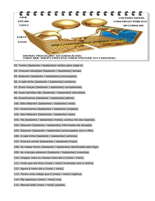 93. Tenho [bastante / bastantes] razões para julgá-lo.
94. Viveram situações [bastante / bastantes] tensas.
95. Estavam [bastante / bastantes] preocupados.
96. A sala tinha [bastante / bastantes] carteiras.
97. Eram moças [bastante / bastantes] competentes.
98. Suas opiniões são [bastante / bastantes] discutidas.
99. Examinamos [bastante / bastantes] planos.
100. Eles faltaram [bastantes / bastante] vezes.
101. Examinamos [bastantes / bastante] projetos.
102. Eles faltaram [bastantes / bastante] vezes.
103. Há [bastante / bastantes] meses, contou-me seu segredo.
104. Estavam [bastante / bastantes] informados da situação.
105. Estavam [bastante / bastantes] preocupados com o filho.
106. A sala tinha [bastante / bastantes] carteiras.
107. Procure comer [bastantes / bastante] frutos.
108. As matas foram [bastante / bastantes] danificadas pelo fogo.
109. As crianças estavam [bastante / bastantes] crescidas.
110. Chegou mais ou menos meio-dia e [meia / meio].
111. Creio que ela ficou [meia / meio] frustrada com a notícia.
112. Agora é meio-dia e [meio / meia].
113. Tenho uma colega que é [meia / meio] ingênua.
114. Ela apareceu [meio / meia] nua.
115. Manuel está [meio / meia] gripado.

 