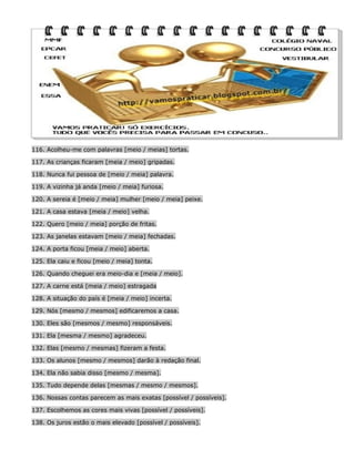 116. Acolheu-me com palavras [meio / meias] tortas.
117. As crianças ficaram [meia / meio] gripadas.
118. Nunca fui pessoa de [meio / meia] palavra.
119. A vizinha já anda [meio / meia] furiosa.
120. A sereia é [meio / meia] mulher [meio / meia] peixe.
121. A casa estava [meia / meio] velha.
122. Quero [meio / meia] porção de fritas.
123. As janelas estavam [meio / meia] fechadas.
124. A porta ficou [meia / meio] aberta.
125. Ela caiu e ficou [meio / meia] tonta.
126. Quando cheguei era meio-dia e [meia / meio].
127. A carne está [meia / meio] estragada
128. A situação do país é [meia / meio] incerta.
129. Nós [mesmo / mesmos] edificaremos a casa.
130. Eles são [mesmos / mesmo] responsáveis.
131. Ela [mesma / mesmo] agradeceu.
132. Elas [mesmo / mesmas] fizeram a festa.
133. Os alunos [mesmo / mesmos] darão à redação final.
134. Ela não sabia disso [mesmo / mesma].
135. Tudo depende delas [mesmas / mesmo / mesmos].
136. Nossas contas parecem as mais exatas [possível / possíveis].
137. Escolhemos as cores mais vivas [possível / possíveis].
138. Os juros estão o mais elevado [possível / possíveis].

 
