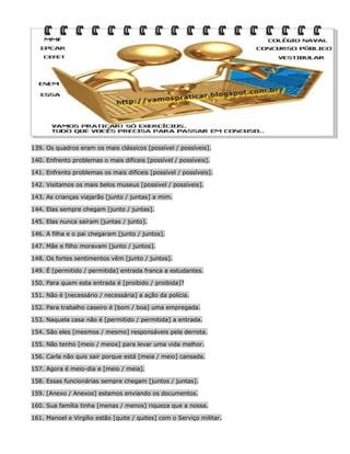 139. Os quadros eram os mais clássicos [possível / possíveis].
140. Enfrento problemas o mais difíceis [possível / possíveis].
141. Enfrento problemas os mais difíceis [possível / possíveis].
142. Visitamos os mais belos museus [possível / possíveis].
143. As crianças viajarão [junto / juntas] a mim.
144. Elas sempre chegam [junto / juntas].
145. Elas nunca saíram [juntas / junto].
146. A filha e o pai chegaram [junto / juntos].
147. Mãe e filho moravam [junto / juntos].
148. Os fortes sentimentos vêm [junto / juntos].
149. É [permitido / permitida] entrada franca a estudantes.
150. Para quem esta entrada é [proibido / proibida]?
151. Não é [necessário / necessária] a ação da polícia.
152. Para trabalho caseiro é [bom / boa] uma empregada.
153. Naquela casa não é [permitido / permitida] a entrada.
154. São eles [mesmos / mesmo] responsáveis pela derrota.
155. Não tenho [meio / meios] para levar uma vida melhor.
156. Carla não quis sair porque está [meia / meio] cansada.
157. Agora é meio-dia e [meio / meia].
158. Essas funcionárias sempre chegam [juntos / juntas].
159. [Anexo / Anexos] estamos enviando os documentos.
160. Sua família tinha [menas / menos] riqueza que a nossa.
161. Manoel e Virgílio estão [quite / quites] com o Serviço militar.

 
