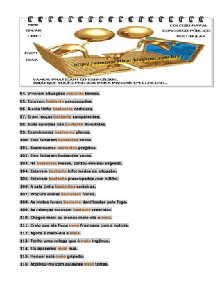 94. Viveram situações bastante tensas.
95. Estavam bastante preocupados.
96. A sala tinha bastantes carteiras.
97. Eram moças bastante competentes.
98. Suas opiniões são bastante discutidas.
99. Examinamos bastantes planos.
100. Eles faltaram bastantes vezes.
101. Examinamos bastantes projetos.
102. Eles faltaram bastantes vezes.
103. Há bastantes meses, contou-me seu segredo.
104. Estavam bastante informados da situação.
105. Estavam bastante preocupados com o filho.
106. A sala tinha bastantes carteiras.
107. Procure comer bastantes frutos.
108. As matas foram bastante danificadas pelo fogo.
109. As crianças estavam bastante crescidas.
110. Chegou mais ou menos meio-dia e meia.
111. Creio que ela ficou meio frustrada com a notícia.
112. Agora é meio-dia e meia.
113. Tenho uma colega que é meio ingênua.
114. Ela apareceu meio nua.
115. Manuel está meio gripado.
116. Acolheu-me com palavras meio tortas.

 