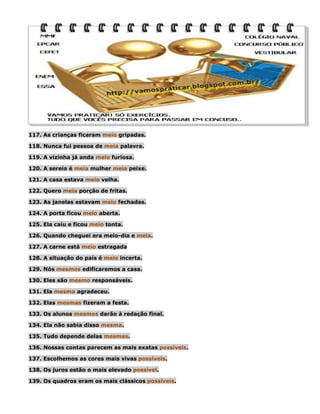 117. As crianças ficaram meio gripadas.
118. Nunca fui pessoa de meia palavra.
119. A vizinha já anda meio furiosa.
120. A sereia é meia mulher meia peixe.
121. A casa estava meio velha.
122. Quero meia porção de fritas.
123. As janelas estavam meio fechadas.
124. A porta ficou meio aberta.
125. Ela caiu e ficou meio tonta.
126. Quando cheguei era meio-dia e meia.
127. A carne está meio estragada
128. A situação do país é meio incerta.
129. Nós mesmos edificaremos a casa.
130. Eles são mesmo responsáveis.
131. Ela mesma agradeceu.
132. Elas mesmas fizeram a festa.
133. Os alunos mesmos darão à redação final.
134. Ela não sabia disso mesma.
135. Tudo depende delas mesmas.
136. Nossas contas parecem as mais exatas possíveis.
137. Escolhemos as cores mais vivas possíveis.
138. Os juros estão o mais elevado possível.
139. Os quadros eram os mais clássicos possíveis.

 