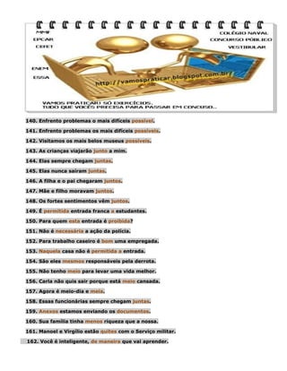 140. Enfrento problemas o mais difíceis possível.
141. Enfrento problemas os mais difíceis possíveis.
142. Visitamos os mais belos museus possíveis.
143. As crianças viajarão junto a mim.
144. Elas sempre chegam juntas.
145. Elas nunca saíram juntas.
146. A filha e o pai chegaram juntos.
147. Mãe e filho moravam juntos.
148. Os fortes sentimentos vêm juntos.
149. É permitida entrada franca a estudantes.
150. Para quem esta entrada é proibida?
151. Não é necessária a ação da polícia.
152. Para trabalho caseiro é bom uma empregada.
153. Naquela casa não é permitida a entrada.
154. São eles mesmos responsáveis pela derrota.
155. Não tenho meio para levar uma vida melhor.
156. Carla não quis sair porque está meio cansada.
157. Agora é meio-dia e meia.
158. Essas funcionárias sempre chegam juntas.
159. Anexos estamos enviando os documentos.
160. Sua família tinha menos riqueza que a nossa.
161. Manoel e Virgílio estão quites com o Serviço militar.
162. Você é inteligente, de maneira que vai aprender.

 