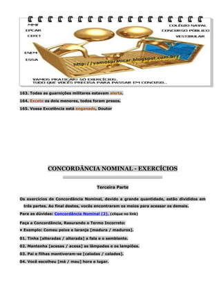 163. Todas as guarnições militares estavam alerta.
164. Exceto os dois menores, todos foram presos.
165. Vossa Excelência está enganado, Doutor

CONCORDÂNCIA NOMINAL - EXERCÍCIOS
________________________________________________________

Terceira Parte
Os exercícios de Concordância Nominal, devido a grande quantidade, estão divididos em
três partes. Ao final destes, vocês encontraram os meios para acessar os demais.
Para as dúvidas: Concordância Nominal (2). (clique no link)
Faça a Concordância, Rasurando o Termo Incorreto:
• Exemplo: Comeu peixe e laranja [madura / maduros].
01. Tinha [alteradas / alterada] a fala e o semblante.
02. Mantenha [acesas / acesa] as lâmpadas e os lampiões.
03. Pai e filhas mantiveram-se [caladas / calados].
04. Você escolheu [má / mau] hora e lugar.

 