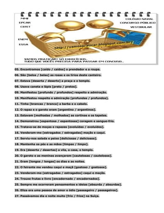 05. Encontramos [caído / caídos] o prendedor e a roupa.
06. São [belos / belas] as rosas e os lírios deste canteiro.
07. Estava [deserta / deserto] a praça e o templo.
08. Usava caneta e lápis [preto / pretos].
09. Manifestou [profundo / profundos] respeito e admiração.
10. Manifestou respeito e admiração [profundas / profundos].
11. Tinha [brancas / branca] a barba e o cabelo.
12. O rapaz e o garoto eram [argentino / argentinos].
13. Estavam [molhadas / molhados] as cortinas e os tapetes.
14. Demonstrou [espantosa / espantosas] coragem e sangue-frio.
15. Tratava-se de moças e rapazes [evoluídas / evoluídos].
16. Venderam-me [estragados / estragadas] maçãs e caqui.
17. Serviu-nos salada e peixe [deliciosas / deliciosos].
18. Mantenha os pés e as mãos [limpas / limpo].
19. Era [deserta / desertas] a vila, a casa, o templo.
20. O garoto e as meninas avançaram [cautelosas / cautelosos].
21. Eram [longos / longas] os dias e as noites.
22. O feirante me vendeu caqui e maçã [gostoso / gostosos].
23. Venderam-me [estragadas / estragados] caqui e maçãs.
24. Trouxe frutas e livro [encadernado / encadernados].
25. Sempre me ocorreram pensamentos e ideias [absurda / absurdas].
26. Eliza era uma pessoa de amor e ódio [passageiro / passageiros].
27. Passávamos dia e noite muito [frio / frios] na Suíça.

 