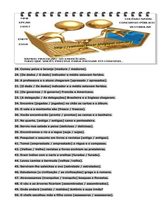 28. Comeu peixe e laranja [madura / maduros].
29. [Os dedos / O dedo] indicador e médio estavam feridos.
30. A professora e o aluno chegaram [apresado / apresados].
31. [O dedo / Os dedos] indicador e o médio estavam feridos.
32. [Os governos / O governo] Francês e Americano.
33. [A delegação / As delegações] Brasileira e a Inglesa chegaram.
34. Encontre [jogadas / jogados] no chão as cartas e o álbum.
35. O vale e a montanha são [fresco / frescos].
36. Vocês encontrarão [pronto / prontas] as camas e o banheiro.
37. No quarto, [antiga / antigas] cama e penteadeira.
38. Serviu-nos salada e peixe [delicioso / deliciosa].
39. Encontramos o rio e a lagoa [suja / sujas].
40. Pesquisei o assunto em livros e revistas [antiga / antigas].
41. Tomei [emprestada / emprestado] a régua e o compasso.
42. [Velhas / Velha] revistas e livros enchiam as prateleiras.
43. Eram índios com o nariz e orelhas [furadas / furada].
44. Levou camisa e bermuda [velhas /velha].
45. Serviram-lhe salsichas e ovo [estrelado / estrelados].
46. Estudamos [a civilização / as civilizações] grega e a romana.
47. Atravessamos [tranquilos / tranquilo] bosques e florestas.
48. O céu e as árvores ficariam [assombradas / assombrados].
49. Onde andará [metido / metidos] Antônio e suas irmãs?
50. O chefe escolheu mãe e filha como [assessores / assessoras].

 