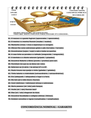 51. O macaco e a gazela fugiram [apavoradas / apavorados].
52. O menino e a menina ficaram [mudas / mudos].
53. Mantenho [vivas / viva] a esperança e a coragem.
54. Ofereci-lhe como sobremesa geleia e pão [torrados / torrado].
55. Encontramos [sujos / suja] a sala e todos os quartos.
56. A casa tinha as paredes e o telhado [enegrecida / enegrecido].
57. O dentista e o cliente estavam [gripado / gripados].
58. Encontrei Roberto e Sônia [pronto / prontos] para sair.
59. Permitam-me que eu as deixe [só /sós].
60. Referiam-se [à série / às séries] 6ª e a 8ª.
61. Paulo trouxe-nos queijo e vinho [geladas / gelados].
62. Tinha talento e criatividade [extraordinária / extraordinários].
63. Era [adequado / adequados] o lugar e a hora.
64. Ela tem pai e mãe [loura /louros].
65. Comi [delicioso / deliciosos] almoço e sobremesa.
66. Maria passeou [só /sós] pelo bosque.
67. Vocês [só / sós] fizeram isso?
68. Eles [só / sós] chegaram às duas.
69. Encontrei faculdades e colégios [ótimas /ótimos].
70. Existem conceitos e regras [complicados / complicadas].

CONCORDÂNCIA NOMINAL - GABARITO
________________________________________________________

 