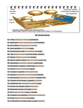 Da Terceira Parte
01. Tinha alteradas a fala e o semblante.
02. Mantenha acesas as lâmpadas e os lampiões.
03. Pai e filhas mantiveram-se calados.
04. Você escolheu má hora e lugar.
05. Encontramos caído o prendedor e a roupa.
06. São belas as rosas e os lírios deste canteiro.
07. Estava deserta a praça e o templo.
08. Usava caneta e lápis preto ou pretos (tanto faz).
09. Manifestou profundo respeito e admiração.
10. Manifestou respeito e admiração profundos.
11. Tinha branca a barba e o cabelo.
12. O rapaz e o garoto eram argentinos.
13. Estavam molhadas as cortinas e os tapetes.
14. Demonstrou espantosa coragem e sangue-frio.
15. Tratava-se de moças e rapazes evoluídos.
16. Venderam-me estragadas maçãs e caqui.
17. Serviu-nos salada e peixe deliciosos.
18. Mantenha os pés e as mãos limpas.
19. Era deserta a vila, a casa, o templo.
20. O garoto e as meninas avançaram cautelosos.
21. Eram longos os dias e as noites.
22. O feirante me vendeu caqui e maçã gostosos.

 
