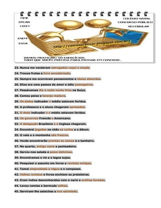 23. Nunca me venderam estragados caqui e maçãs.
24. Trouxe frutas e livro encadernado.
25. Sempre me ocorreram pensamentos e ideias absurdas.
26. Eliza era uma pessoa de amor e ódio passageiros.
27. Passávamos dia e noite muito frios na Suíça.
28. Comeu peixe e laranja madura.
29. Os dedos indicador e médio estavam feridos.
30. A professora e o aluno chegaram apresados.
31. O dedo indicador e o médio estavam feridos.
32. Os governos Francês e Americano.
33. A delegação Brasileira e a Inglesa chegaram.
34. Encontrei jogadas no chão as cartas e o álbum.
35. O vale e a montanha são frescos.
36. Vocês encontrarão prontas as camas e o banheiro.
37. No quarto, antiga cama e penteadeira.
38. Serviu-nos salada e peixe delicioso.
39. Encontramos o rio e a lagoa sujos.
40. Pesquisei o assunto em livros e revistas antigas.
41. Tomei emprestada a régua e o compasso.
42. Velhas revistas e livros enchiam as prateleiras.
43. Eram índios desconhecidos com o nariz e orelhas furadas.
44. Levou camisa e bermuda velhas.
45. Serviram-lhe salsichas e ovo estrelado.

 