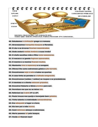 46. Estudamos a civilização grega e a romana.
47. Atravessamos tranquilos bosques e florestas.
48. O céu e as árvores ficariam assombrados.
49. Onde andará metido Antônio e suas irmãs?
50. O chefe escolheu mãe e filha como assessoras.
51. O macaco e a gazela fugiram apavorados.
52. O menino e a menina ficaram mudos.
53. Mantenho viva a esperança e a coragem.
54. Ofereci-lhe como sobremesa geleia e pão torrado.
55. Encontramos suja a sala e todos os quartos.
56. A casa tinha as paredes e o telhado enegrecido.
66. Encontramos [caídas / caídos] as roupas e os prendedores.
57. O dentista e o cliente estavam gripados.
58. Encontrei Roberto e Sônia prontos para sair.
59. Permitam-me que eu as deixe sós.
60. Referiam-se à série 6ª e a 8ª.
61. Paulo trouxe-nos queijo e laranjada bem gelados.
62. Tinha talento e criatividade extraordinários.
63. Era adequado o lugar e a hora.
64. Ela tem pai e mãe louros.
65. Comi delicioso almoço e sobremesa.
66. Maria passeou só pelo bosque.
67. Vocês só fizeram isso?

 
