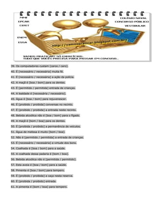 39. Os computadores custam [caros / caro].
40. É [necessário / necessária] muita fé.
41. É [necessário / necessária] a ação da polícia.
42. A maçã é [boa / bom] para os dentes.
43. É [permitido / permitida] entrada de crianças.
44. A lealdade é [necessária / necessário].
45. Água é [boa / bom] para rejuvenescer.
46. É [proibido / proibida] conversas no recinto.
47. É [proibido / proibida] a entrada neste recinto.
48. Bebida alcoólica não é [boa / bom] para o fígado.
49. A maçã é [bom / boa] para os dentes.
50. É [proibida / proibido] a permanência de veículos.
51. Água de melissa é muito [bom / boa].
52. Não é [permitido / permitida] a entrada de crianças.
53. É [necessário / necessária] a virtude dos bons.
54. Coalhada é [boa / bom] para a saúde.
55. A coalhada dessa padaria é [bom / boa].
56. Bebida alcoólica não é [permitida / permitido].
57. Esta aveia é [boa / bom] para a saúde.
58. Pimenta é [boa / bom] para tempero.
59. É [proibido / proibida] a caça nesta reserva.
60. É [proibida / proibido] entrada.
61. A pimenta é [bom / boa] para tempero.

 
