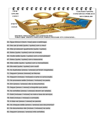 62. Água tônica é [bom / boa] para o estômago.
63. Seu pai já está [quite / quites] com o meu?
64. Eles já estavam igualmente [quite / quites].
65. Estou [quite / quites] com as crianças.
66. Vocês estão [quite / quites] com a mensalidade?
67. Estou [quite / quites] com a tesouraria.
68. Eles estão [quite / quites] com a mensalidade.
69. Ela está [quite / quites] com você?
70. As duplicatas [anexa / anexas] já foram resgatadas.
71. Seguem [anexa /anexas] as faturas.
72. Seguem [inclusa / inclusas] a carta e a procuração.
73. Os processos estão [incluso / inclusos] na pasta.
74. Em [anexo / anexos] vão os documentos.
75. Segue [anexo / anexa] a biografia que pediu.
76. As certidões [anexa / anexas] devem ser seladas.
77. Está [inclusas / inclusa] na nota a taxa de serviços.
78. Está [incluso / inclusa] a comissão.
79. A lista vai [anexo / anexa] ao pacote.
80. Os cheques estão [anexo / anexos] aos documentos?
81. Os documentos vão [incluso / inclusos] na carta.
82. Seguem [anexas / anexos] três certidões.

 