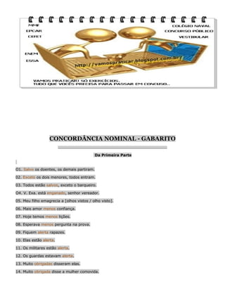 CONCORDÂNCIA NOMINAL - GABARITO
__________________________________________________________________

Da Primeira Parte

O1. Salvo os doentes, os demais partiram.
02. Exceto os dois menores, todos entram.
03. Todos estão salvos, exceto o barqueiro.
O4. V. Exa. está enganado, senhor vereador.
05. Meu filho emagrecia a [olhos vistos / olho visto].
06. Mais amor menos confiança.
07. Hoje temos menos lições.
08. Esperava menos pergunta na prova.
09. Fiquem alerta rapazes.
10. Elas estão alerta.
11. Os militares estão alerta.
12. Os guardas estavam alerta.
13. Muito obrigadas disseram elas.
14. Muito obrigada disse a mulher comovida.

 