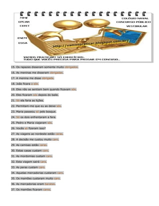 15. Os rapazes disseram somente muito obrigados.
16. As meninas me disseram obrigadas.
17. A menina me disse obrigada.
18. João ficara a sós.
19. Eles não se sentiam bem quando ficavam sós.
20. Eles ficaram sós depois do baile.
21. Só ela faria as lições.
22. Permitam-me que eu as deixe sós.
23. Maria passeou só pelo bosque.
24. Só os dois enfrentaram a fera.
25. Pedro e Maria viajaram sós.
26. Vocês só fizeram isso?
27. As viagens ao nordeste estão caras.
28. A decisão me custou muito caro.
29. As camisas estão caras.
30. Estas casas custam caro.
31. As mordomias custam caro.
32. Esta viagem sairá cara.
33. As peras custam caro.
34. Aquelas mercadorias custaram caro.
35. Os mamões custaram muito caro.
36. As mercadorias eram baratas.
37. Os mamões ficaram caros.

 