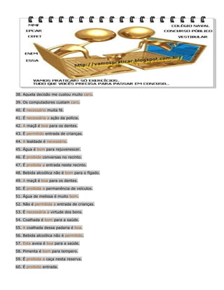 38. Aquela decisão me custou muito caro.
39. Os computadores custam caro.
40. É necessário muita fé.
41. É necessária a ação da polícia.
42. A maçã é boa para os dentes.
43. É permitido entrada de crianças.
44. A lealdade é necessária.
45. Água é bom para rejuvenescer.
46. É proibido conversas no recinto.
47. É proibida a entrada neste recinto.
48. Bebida alcoólica não é bom para o fígado.
49. A maçã é boa para os dentes.
50. É proibida a permanência de veículos.
51. Água de melissa é muito bom.
52. Não é permitida a entrada de crianças.
53. É necessária a virtude dos bons.
54. Coalhada é bom para a saúde.
55. A coalhada dessa padaria é boa.
56. Bebida alcoólica não é permitido.
57. Esta aveia é boa para a saúde.
58. Pimenta é bom para tempero.
59. É proibida a caça nesta reserva.
60. É proibido entrada.

 