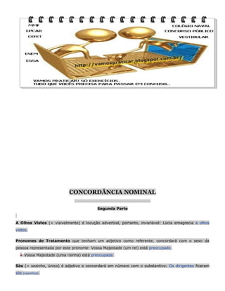 CONCORDÂNCIA NOMINAL
__________________________________________

Segunda Parte

A Olhos Vistos (= visivelmente) é locução adverbial, portanto, invariável: Lúcia emagrecia a olhos
vistos.
Pronomes de Tratamento que tenham um adjetivo como referente, concordará com o sexo da
pessoa representada por este pronome: Vossa Majestade (um rei) está preocupado.
● Vossa Majestade (uma rainha) está preocupada.
Sós (= sozinho, único) é adjetivo e concordará em número com o substantivo: Os dirigentes ficaram
sós

(sozinhos).

 