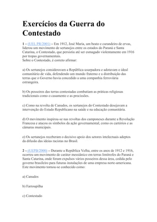 Exercícios da Guerra do
Contestado
1 – (UEL PR/2001) – Em 1912, José Maria, um beato e curandeiro de ervas,
liderou um movimento de sertanejos entre os estados do Paraná e Santa
Catarina, o Contestado, que persistiu até ser esmagado violentamente em 1916
por tropas governamentais.
Sobre o Contestado, é correto afirmar:
a) Os sertanejos consideravam a República usurpadora e adotavam o ideal
comunitário de vida, defendendo um mundo fraterno e a distribuição das
terras que o Governo havia concedido a uma companhia ferroviária
estrangeira.
b) Os posseiros das terras contestadas combatiam as práticas religiosas
tradicionais como o casamento e as procissões.
c) Como na revolta de Canudos, os sertanejos do Contestado desejavam a
intervenção do Estado Republicano na saúde e na educação comunitária.
d) O movimento inspirou-se nas revoltas dos camponeses durante a Revolução
Francesa e atacou os símbolos da ação governamental, como os cartórios e as
câmaras municipais.
e) Os sertanejos receberam o decisivo apoio dos setores intelectuais adeptos
da difusão das ideias racistas no Brasil.
2 – (UEPB/2000) – Durante a República Velha, entre os anos de 1912 e 1916,
ocorreu um movimento de caráter messiânico em terras limítrofes do Paraná e
Santa Catarina, onde foram expulsos vários posseiros dessa área, cedida pelo
governo brasileiro para futuras instalações de uma empresa norte-americana.
Este movimento tornou-se conhecido como:
a) Canudos
b) Farroupilha
c) Contestado
 