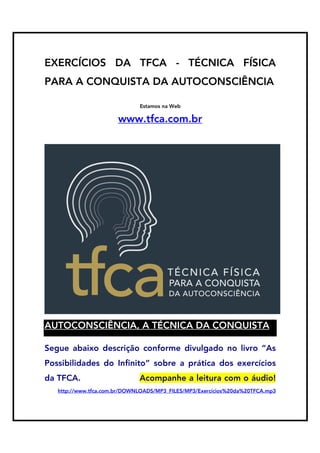 EXERCÍCIOS DA TFCA - TÉCNICA FÍSICA
PARA A CONQUISTA DA AUTOCONSCIÊNCIA
Estamos na Web

www.tfca.com.br

AUTOCONSCIÊNCIA, A TÉCNICA DA CONQUISTA
Segue abaixo descrição conforme divulgado no livro “As
Possibilidades do Infinito” sobre a prática dos exercícios
da TFCA.

Acompanhe a leitura com o áudio!

http://www.tfca.com.br/DOWNLOADS/MP3_FILES/MP3/Exercícios%20da%20TFCA.mp3

 